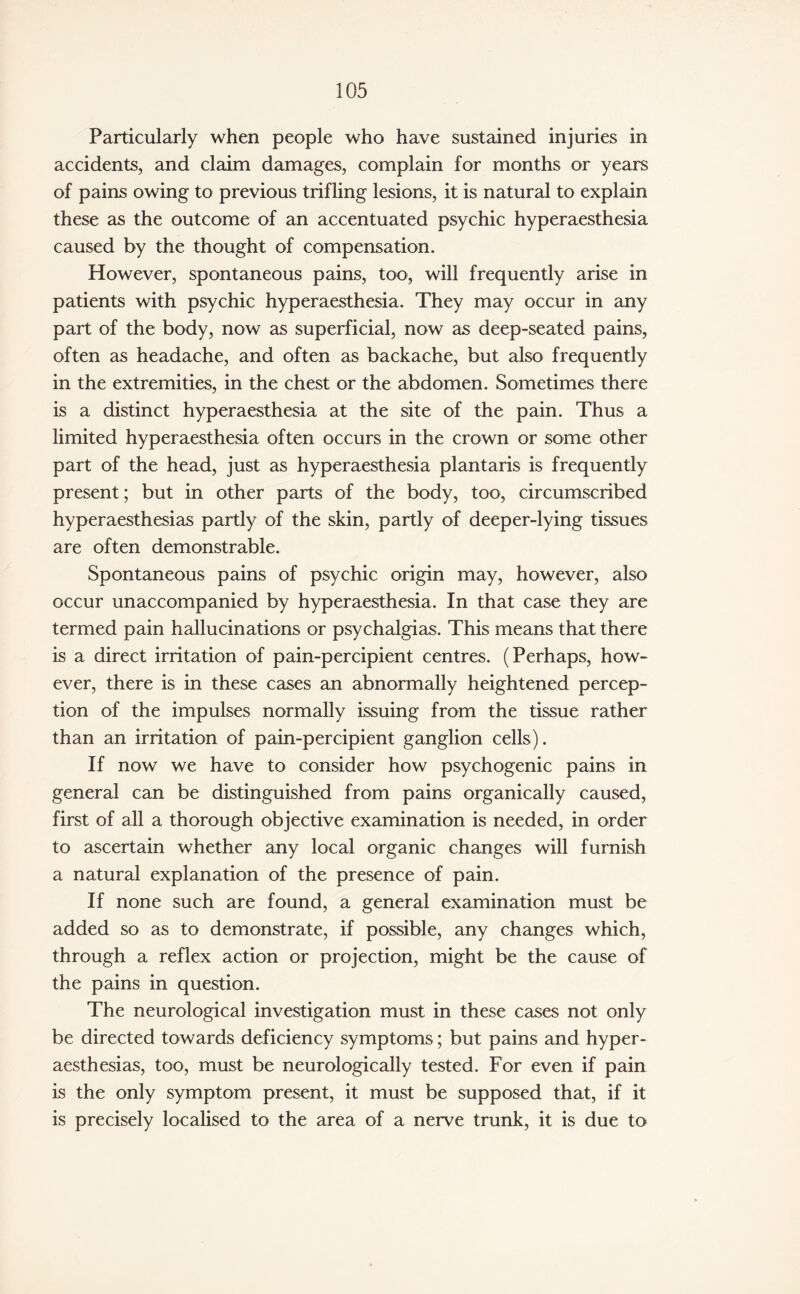 Particularly when people who have sustained injuries in accidents, and claim damages, complain for months or years of pains owing to previous trifling lesions, it is natural to explain these as the outcome of an accentuated psychic hyperaesthesia caused by the thought of compensation. However, spontaneous pains, too, will frequently arise in patients with psychic hyperaesthesia. They may occur in any part of the body, now as superficial, now as deep-seated pains, often as headache, and often as backache, but also frequently in the extremities, in the chest or the abdomen. Sometimes there is a distinct hyperaesthesia at the site of the pain. Thus a limited hyperaesthesia often occurs in the crown or some other part of the head, just as hyperaesthesia plantaris is frequently present; but in other parts of the body, too, circumscribed hyperaesthesias partly of the skin, partly of deeper-lying tissues are often demonstrable. Spontaneous pains of psychic origin may, however, also occur unaccompanied by hyperaesthesia. In that case they are termed pain hallucinations or psychalgias. This means that there is a direct irritation of pain-percipient centres. (Perhaps, how¬ ever, there is in these cases an abnormally heightened percep¬ tion of the impulses normally issuing from the tissue rather than an irritation of pain-percipient ganglion cells). If now we have to consider how psychogenic pains in general can be distinguished from pains organically caused, first of all a thorough objective examination is needed, in order to ascertain whether any local organic changes will furnish a natural explanation of the presence of pain. If none such are found, a general examination must be added so as to demonstrate, if possible, any changes which, through a reflex action or projection, might be the cause of the pains in question. The neurological investigation must in these cases not only be directed towards deficiency symptoms; but pains and hyper¬ aesthesias, too, must be neurologically tested. For even if pain is the only symptom present, it must be supposed that, if it is precisely localised to the area of a nerve trunk, it is due to