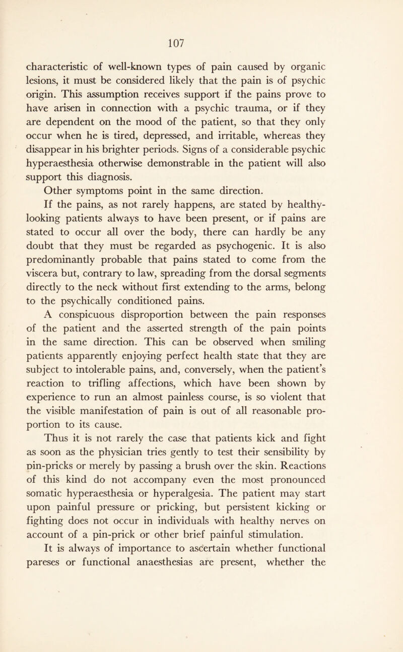 characteristic of well-known types of pain caused by organic lesions, it must be considered likely that the pain is of psychic origin. This assumption receives support if the pains prove to have arisen in connection with a psychic trauma, or if they are dependent on the mood of the patient, so that they only occur when he is tired, depressed, and irritable, whereas they disappear in his brighter periods. Signs of a considerable psychic hyperaesthesia otherwise demonstrable in the patient will also support this diagnosis. Other symptoms point in the same direction. If the pains, as not rarely happens, are stated by healthy- looking patients always to have been present, or if pains are stated to occur all over the body, there can hardly be any doubt that they must be regarded as psychogenic. It is also predominantly probable that pains stated to come from the viscera but, contrary to law, spreading from the dorsal segments directly to the neck without first extending to the arms, belong to the psychically conditioned pains. A conspicuous disproportion between the pain responses of the patient and the asserted strength of the pain points in the same direction. This can be observed when smiling patients apparently enjoying perfect health state that they are subject to intolerable pains, and, conversely, when the patient’s reaction to trifling affections, which have been shown by experience to run an almost painless course, is so violent that the visible manifestation of pain is out of all reasonable pro¬ portion to its cause. Thus it is not rarely the case that patients kick and fight as soon as the physician tries gently to test their sensibility by Din-pricks or merely by passing a brush over the skin. Reactions of this kind do not accompany even the most pronounced somatic hyperaesthesia or hyperalgesia. The patient may start upon painful pressure or pricking, but persistent kicking or fighting does not occur in individuals with healthy nerves on account of a pin-prick or other brief painful stimulation. It is always of importance to ascertain whether functional pareses or functional anaesthesias are present, whether the