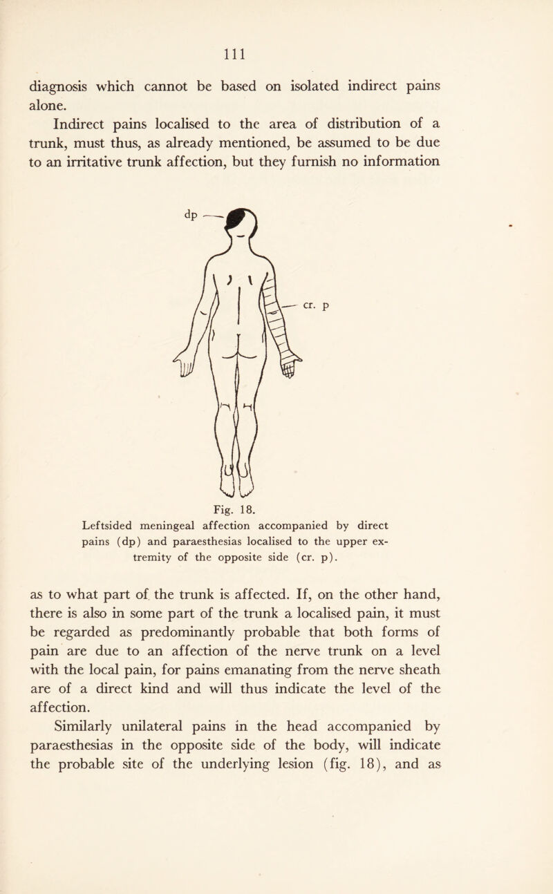 diagnosis which cannot be based on isolated indirect pains alone. Indirect pains localised to the area of distribution of a trunk, must thus, as already mentioned, be assumed to be due to an irritative trunk affection, but they furnish no information Fig. 18. Leftsided meningeal affection accompanied by direct pains (dp) and paraesthesias localised to the upper ex¬ tremity of the opposite side (cr. p). as to what part of the trunk is affected. If, on the other hand, there is also in some part of the trunk a localised pain, it must be regarded as predominantly probable that both forms of pain are due to an affection of the nerve trunk on a level with the local pain, for pains emanating from the nerve sheath are of a direct kind and will thus indicate the level of the affection. Similarly unilateral pains in the head accompanied by paraesthesias in the opposite side of the body, will indicate the probable site of the underlying lesion (fig. 18), and as