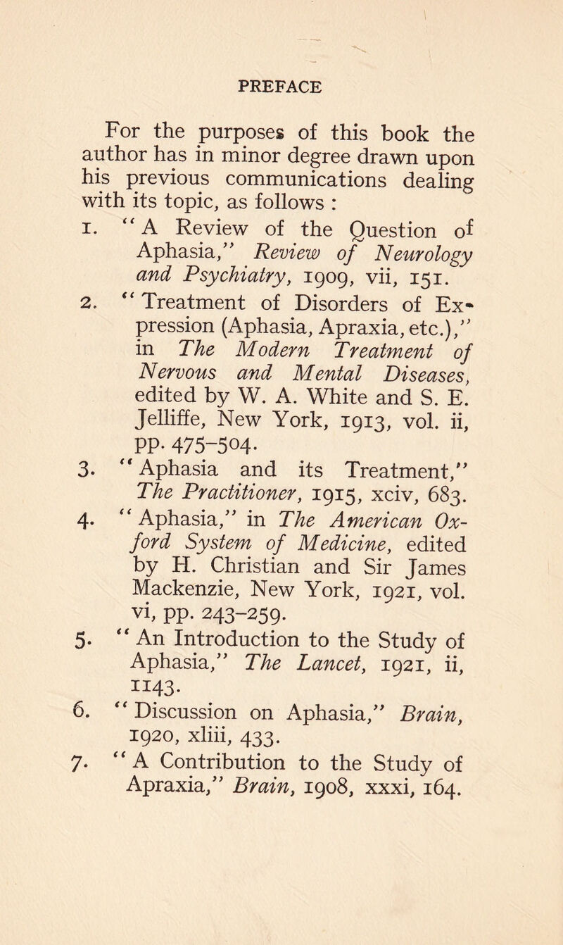 For the purposes of this book the author has in minor degree drawn upon his previous communications dealing with its topic, as follows : 1. “A Review of the Question of Aphasia,” Review of Neurology and Psychiatry, 1909, vii, 151. 2. “ Treatment of Disorders of Ex¬ pression (Aphasia, Apraxia, etc.),” in The Modern Treatment of Nervous and Mental Diseases, edited by W. A. White and S. E. Jelliffe, New York, 1913, vol. ii, PP- 475-504. 3. ‘'Aphasia and its Treatment,” The Practitioner, 1915, xciv, 683. 4. “ Aphasia,” in The American Ox¬ ford System of Medicine, edited by H. Christian and Sir James Mackenzie, New York, 1921, vol. vi, pp. 243-259. 5. “An Introduction to the Study of Aphasia,” The Lancet, 1921, ii, 1143. 6. “Discussion on Aphasia,” Brain, 1920, xliii, 433. 7. “A Contribution to the Study of Apraxia,” Brain, 1908, xxxi, 164.