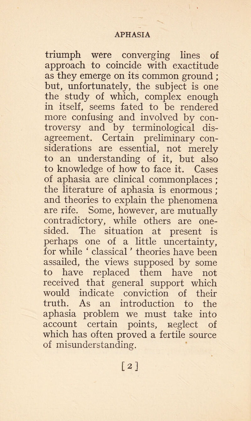 triumph were converging lines of approach to coincide with exactitude as they emerge on its common ground ; but, unfortunately, the subject is one the study of which, complex enough in itself, seems fated to be rendered more confusing and involved by con¬ troversy and by terminological dis¬ agreement. Certain preliminary con¬ siderations are essential, not merely to an understanding of it, but also to knowledge of how to face it. Cases of aphasia are clinical commonplaces; the literature of aphasia is enormous; and theories to explain the phenomena are rife. Some, however, are mutually contradictory, while others are one¬ sided. The situation at present is perhaps one of a little uncertainty, for while ‘ classical ’ theories have been assailed, the views supposed by some to have replaced them have not received that general support which would indicate conviction of their truth. As an introduction to the aphasia problem we must take into account certain points, neglect of which has often proved a fertile source of misunderstanding. [2]