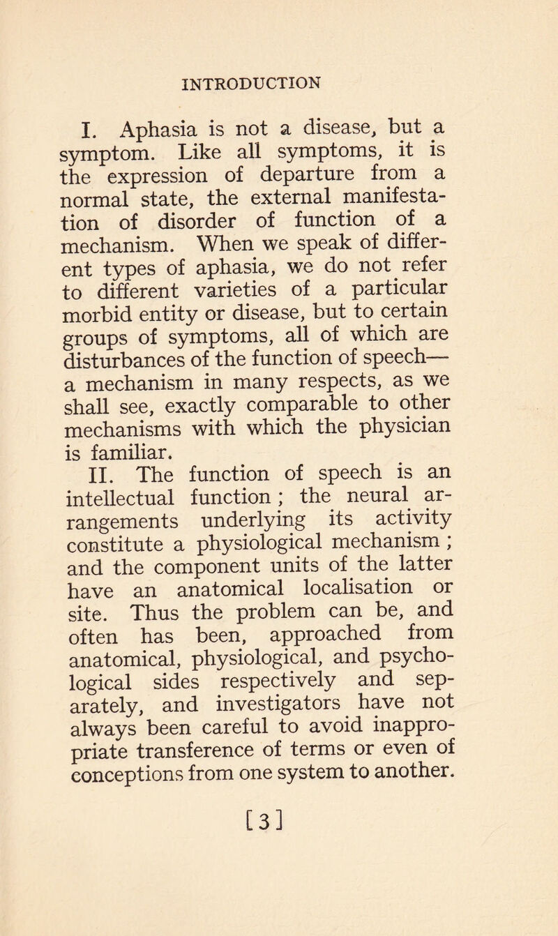 I. Aphasia is not a disease, but a symptom. Like all symptoms, it is the expression of departure from a normal state, the external manifesta¬ tion of disorder of function of a mechanism. When we speak of differ¬ ent types of aphasia, we do not refer to different varieties of a particular morbid entity or disease, but to certain groups of symptoms, all of which are disturbances of the function of speech— a mechanism in many respects, as we shall see, exactly comparable to other mechanisms with which the physician is familiar. II. The function of speech is an intellectual function; the neural ar¬ rangements underlying its activity constitute a physiological mechanism ; and the component units of the latter have an anatomical localisation or site. Thus the problem can be, and often has been, approached from anatomical, physiological, and psycho¬ logical sides respectively and sep¬ arately, and investigators have not always been careful to avoid inappro¬ priate transference of terms or even of conceptions from one system to another. [3]