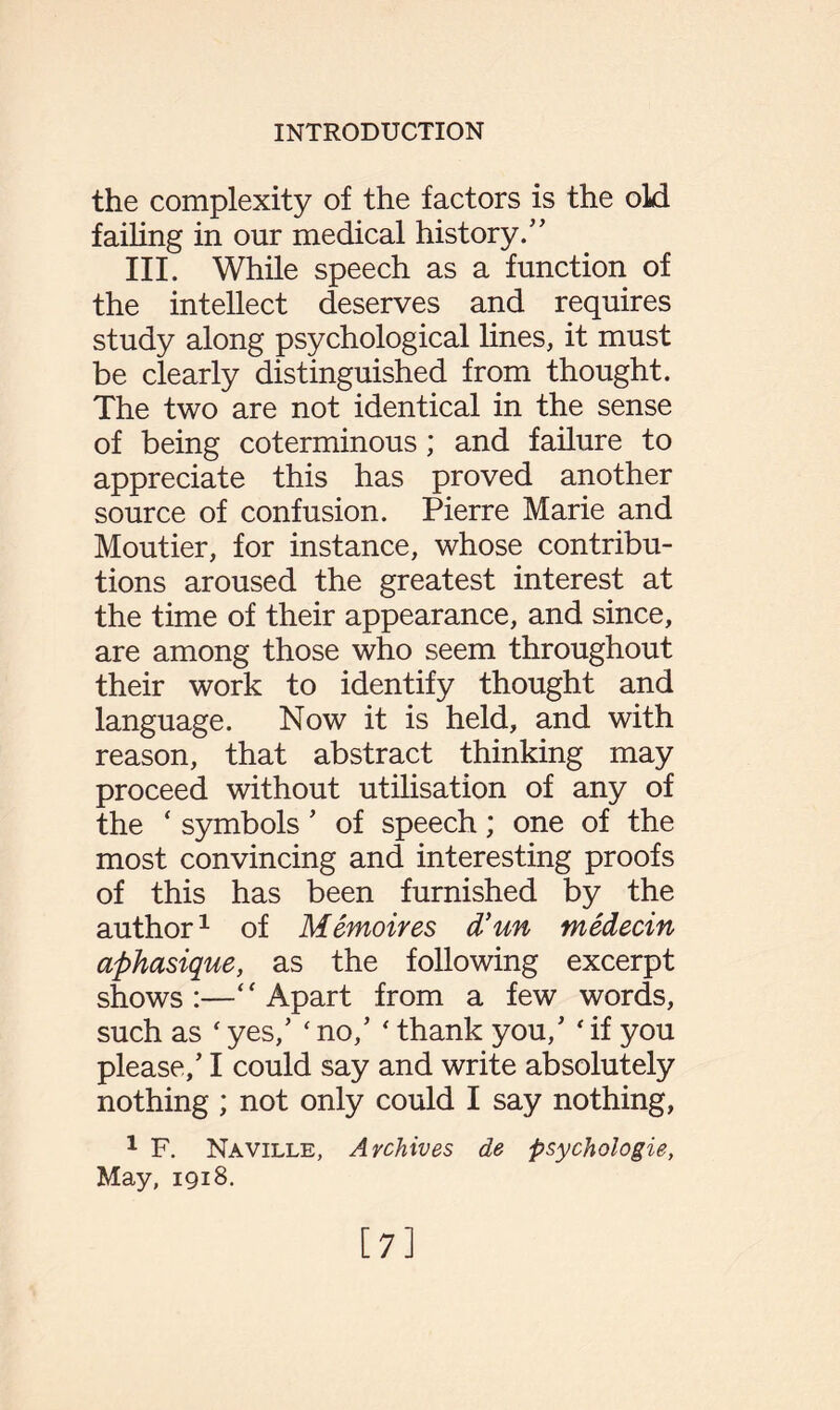 the complexity of the factors is the old failing in our medical history.” III. While speech as a function of the intellect deserves and requires study along psychological lines, it must be clearly distinguished from thought. The two are not identical in the sense of being coterminous; and failure to appreciate this has proved another source of confusion. Pierre Marie and Moutier, for instance, whose contribu¬ tions aroused the greatest interest at the time of their appearance, and since, are among those who seem throughout their work to identify thought and language. Now it is held, and with reason, that abstract thinking may proceed without utilisation of any of the ‘ symbols * of speech; one of the most convincing and interesting proofs of this has been furnished by the author1 of Memoires d’un medecin aphasique, as the following excerpt shows:—“Apart from a few words, such as ‘ yes/ ‘ no/ ‘ thank you/ ' if you please/1 could say and write absolutely nothing ; not only could I say nothing, 1 F. Naville, Archives de psychologic, May, 1918. [7]