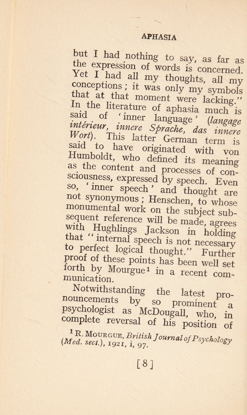 but I had nothing to say, as far as Yet TT'!?101?, °f words is concerned, c/mria a-i my thoughts, all my that at Ttf;14 was only my symb°^ r!!ii,t,that moment were lacking.” saidtheoflte-ratUre aPhaSia much is • ,, . . language ' (laugcipe wZTr'rwnT Spmche da* Wort) This latter German term is to haye originated with von Humboldt, who defined its meaning as the content and processes of com sciousness, expressed by speech. Even ’ inner speech ’ and thought are not synonymous; Henschen, to whose monumental work on the subject sub- sequent reference will be made, agrees that “^Th mP Jackson in holding to ne flnt,er,nal speech is not necessary proof of th °glC thought.” Further Fnrth h m36 P°mts has been well set forth by Mourgue1 in a recent com- munication. Notwithstanding the latest pro¬ nouncements by so prominent a psychologist as McDougall, who in complete reversal of his position of ™ZCt7hJournalofPsychol°sy