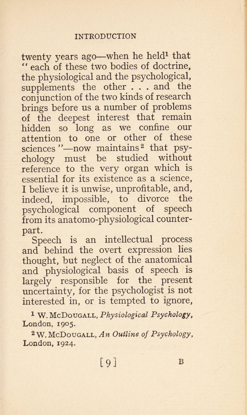 twenty years ago—when he held1 that “ each of these two bodies of doctrine, the physiological and the psychological, supplements the other . . . and the conjunction of the two kinds of research brings before us a number of problems of the deepest interest that remain hidden so long as we confine our attention to one or other of these sciences ”—now maintains2 that psy¬ chology must be studied without reference to the very organ which is essential for its existence as a science, I believe it is unwise, unprofitable, and, indeed, impossible, to divorce the psychological component of speech from its anatomo-physiological counter¬ part. Speech is an intellectual process and behind the overt expression lies thought, but neglect of the anatomical and physiological basis of speech is largely responsible for the present uncertainty, for the psychologist is not interested in, or is tempted to ignore, 1 W. McDougall, Physiological Psychology, London, 1905. 2 W. McDougall, An Outline of Psychology, London, 1924.