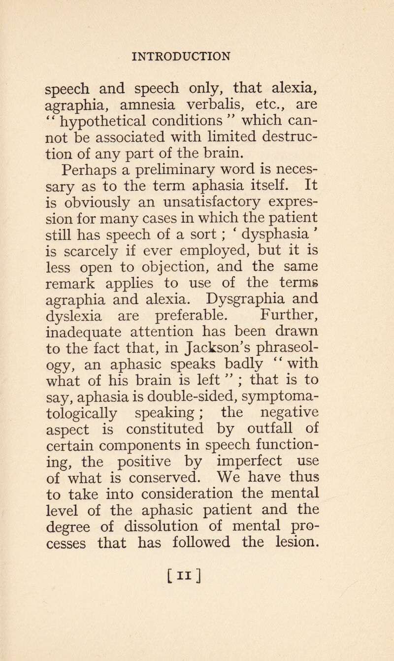 speech and speech only, that alexia, agraphia, amnesia verbalis, etc., are “ hypothetical conditions ” which can¬ not be associated with limited destruc¬ tion of any part of the brain. Perhaps a preliminary word is neces¬ sary as to the term aphasia itself. It is obviously an unsatisfactory expres¬ sion for many cases in which the patient still has speech of a sort; ‘ dysphasia * is scarcely if ever employed, but it is less open to objection, and the same remark applies to use of the terms agraphia and alexia. Dysgraphia and dyslexia are preferable. Further, inadequate attention has been drawn to the fact that, in Jackson’s phraseol¬ ogy, an aphasic speaks badly ‘ ‘ with what of his brain is left ” ; that is to say, aphasia is double-sided, symptoma- tologically speaking; the negative aspect is constituted by outfall of certain components in speech function¬ ing, the positive by imperfect use of what is conserved. We have thus to take into consideration the mental level of the aphasic patient and the degree of dissolution of mental pro¬ cesses that has followed the lesion. [ii]