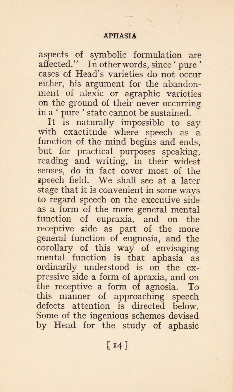 aspects of symbolic formulation are affected/' In other words, since ‘ pure ’ cases of Head’s varieties do not occur either, his argument for the abandon¬ ment of alexic or agraphic varieties on the ground of their never occurring in a ‘ pure ’ state cannot be sustained. It is naturally impossible to say with exactitude where speech as a function of the mind begins and ends, but for practical purposes speaking, reading and writing, in their widest senses, do in fact cover most of the speech field. We shall see at a later stage that it is convenient in some ways to regard speech on the executive side as a form of the more general mental function of eupraxia, and on the receptive side as part of the more general function of eugnosia, and the corollary of this way of envisaging mental function is that aphasia as ordinarily understood is on the ex¬ pressive side a form of apraxia, and on the receptive a form of agnosia. To this manner of approaching speech defects attention is directed below. Some of the ingenious schemes devised by Head for the study of aphasic [14]