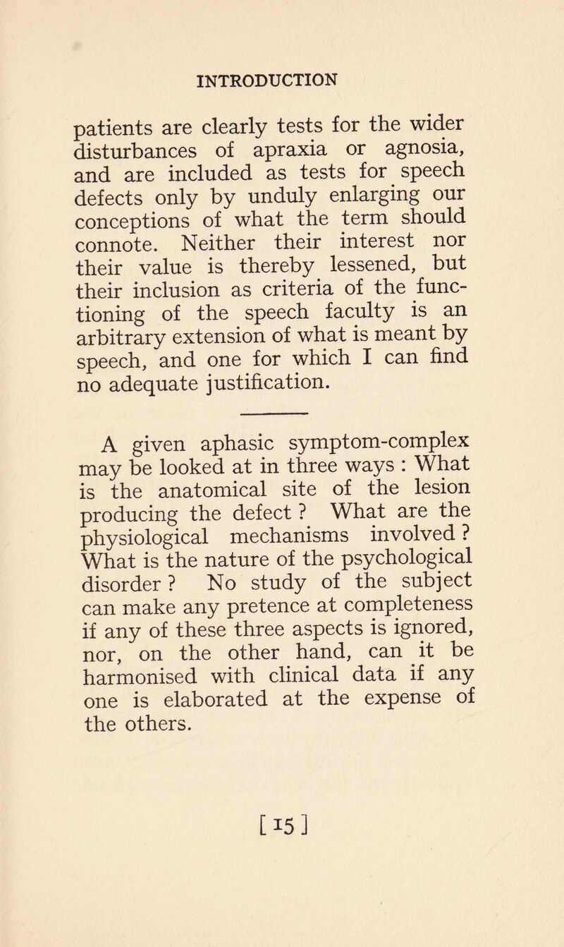 patients are clearly tests for the wider disturbances of apraxia or agnosia, and are included as tests for speech defects only by unduly enlarging our conceptions of what the term should connote. Neither their interest nor their value is thereby lessened, but their inclusion as criteria of the func¬ tioning of the speech faculty is an arbitrary extension of what is meant by speech, and one for which I can find no adequate justification. A given aphasic symptom-complex may be looked at in three ways : What is the anatomical site of the lesion producing the defect ? What are the physiological mechanisms involved ? What is the nature of the psychological disorder ? No study of the subject can make any pretence at completeness if any of these three aspects is ignored, nor, on the other hand, can it be harmonised with clinical data if any one is elaborated at the expense of the others. [15]