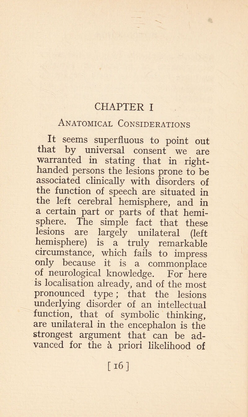 CHAPTER I Anatomical Considerations It seems superfluous to point out that by universal consent we are warranted in stating that in right- handed persons the lesions prone to be associated clinically with disorders of the function of speech are situated in the left cerebral hemisphere, and in a certain part or parts of that hemi¬ sphere. The simple fact that these lesions are largely unilateral (left hemisphere) is a truly remarkable circumstance, which fails to impress only because it is a commonplace of neurological knowledge. For here is localisation already, and of the most pronounced type; that the lesions underlying disorder of an intellectual function, that of symbolic thinking, are unilateral in the encephalon is the strongest argument that can be ad¬ vanced for the a priori likelihood of [16]