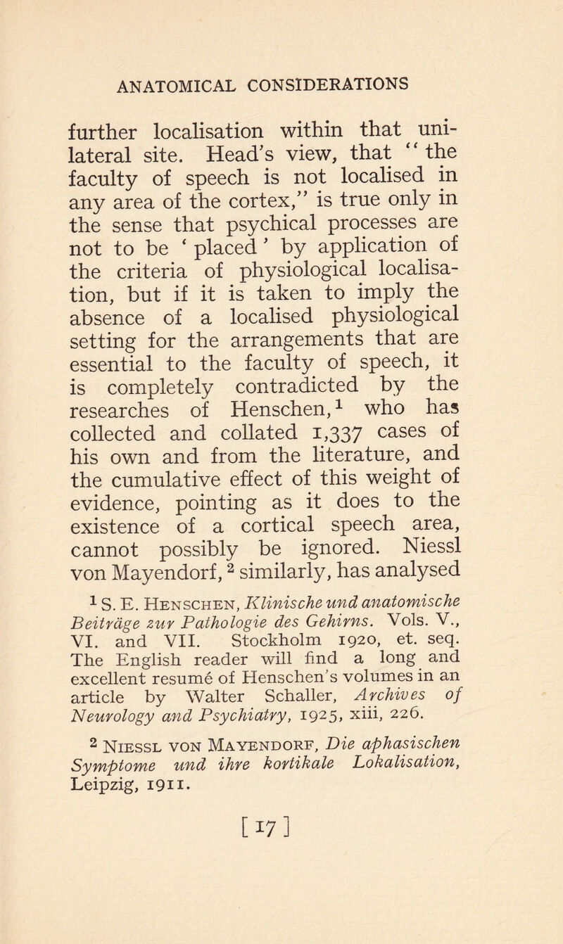 further localisation within that uni¬ lateral site. Head’s view, that “ the faculty of speech is not localised in any area of the cortex,” is true only in the sense that psychical processes are not to be ‘ placed ’ by application of the criteria of physiological localisa¬ tion, but if it is taken to imply the absence of a localised physiological setting for the arrangements that are essential to the faculty of speech, it is completely contradicted by the researches of Henschen,1 who has collected and collated 1,337 cases of his own and from the literature, and the cumulative effect of this weight of evidence, pointing as it does to the existence of a cortical speech area, cannot possibly be ignored. Niessl von Mayendorf,2 similarly, has analysed 1 S. E. Henschen, Klinische und anatomische Beitrage zur Pathologie des Gehirns. Vols. V., VI. and VII. Stockholm 1920, et. seq. The English reader will find a long and excellent resume of Henschen’s volumes in an article by Walter Schaller, Archives of Neurology and Psychiatry, i925> xiifi 22^- 2 Niessl von Mayendorf, Die aphasischen Symptome und ihre kortikale Lokalisation, Leipzig, 1911. [17]