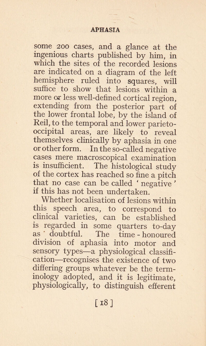 some 200 cases, and a glance at the ingenious charts published by him, in which the sites of the recorded lesions are indicated on a diagram of the left hemisphere ruled into squares, will suffice to show that lesions within a more or less well-defined cortical region, extending from the posterior part of the lower frontal lobe, by the island of Reil, to the temporal and lower parieto¬ occipital areas, are likely to reveal themselves clinically by aphasia in one or other form. In the so-called negative cases mere macroscopical examination is insufficient. The histological study of the cortex has reached so fine a pitch that no case can be called ‘ negative ' if this has not been undertaken. Whether localisation of lesions within this speech area, to correspond to clinical varieties, can be established is regarded in some quarters to-day as doubtful. The time - honoured division of aphasia into motor and sensory types—a physiological classifi¬ cation—recognises the existence of two differing groups whatever be the term¬ inology adopted, and it is legitimate, physiologically, to distinguish efferent