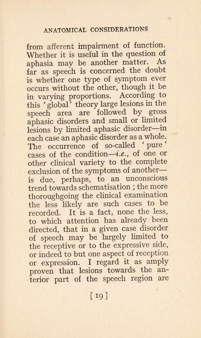 from afferent impairment of function. Whether it is useful in the question of aphasia may be another matter. As far as speech is concerned the doubt is whether one type of symptom ever occurs without the other, though it be in varying proportions. According to this ‘ global ’ theory large lesions in the speech area are followed by gross aphasic disorders and small or limited lesions by limited aphasic disorder—in each case an aphasic disorder as a whole. The occurrence of so-called ‘ pure ’ cases of the condition—i.e., of one or other clinical variety to the complete exclusion of the symptoms of another— is due, perhaps, to an unconscious trend towards schematisation ; the more thoroughgoing the clinical examination the less likely are such cases to be recorded. It is a fact, none the less, to which attention has already been directed, that in a given case disorder of speech may be largely limited to the receptive or to the expressive side, or indeed to but one aspect of reception or expression. I regard it as amply proven that lesions towards the an¬ terior part of the speech region are