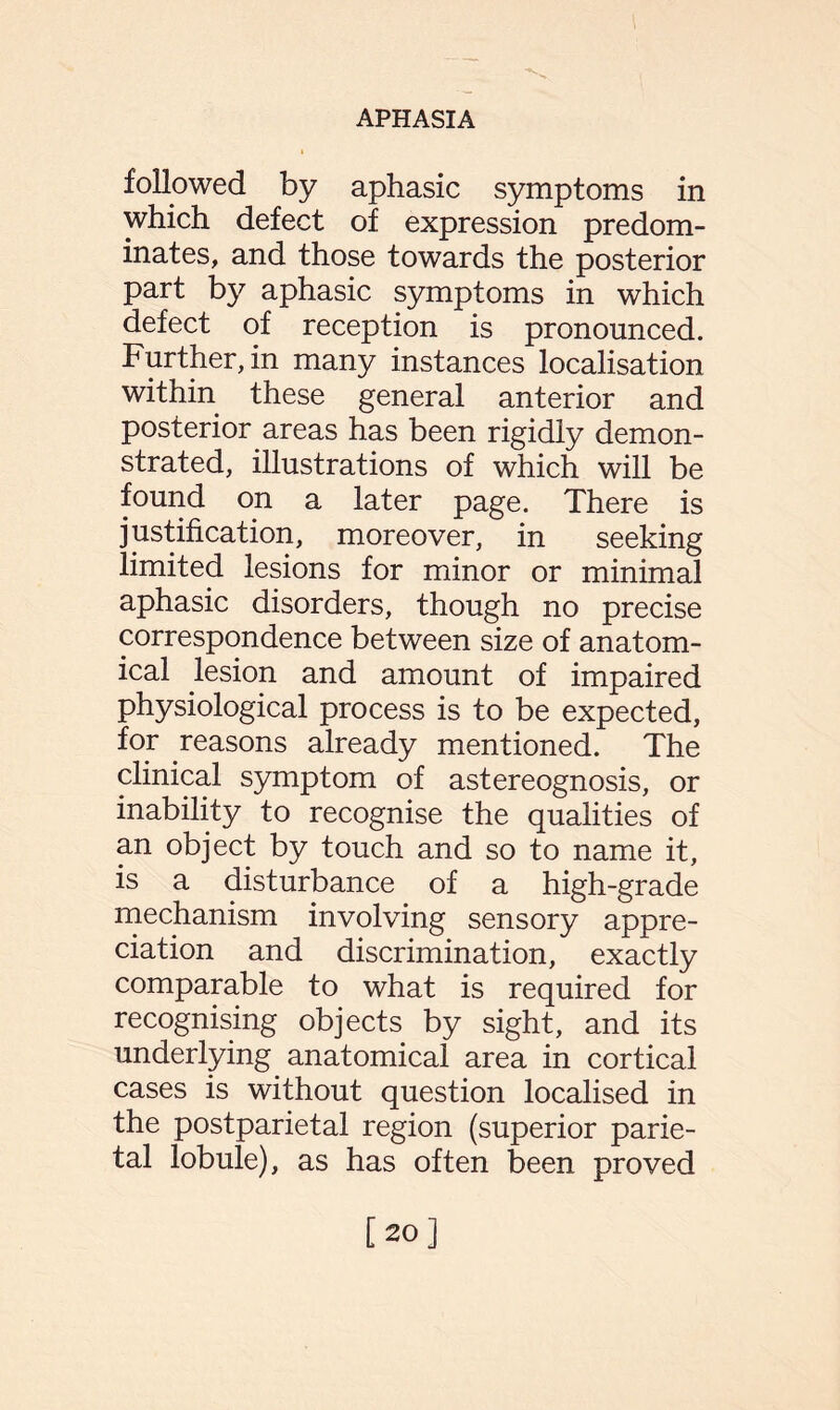followed by aphasic symptoms in which defect of expression predom¬ inates, and those towards the posterior part by aphasic symptoms in which defect of reception is pronounced. Further, in many instances localisation within these general anterior and posterior areas has been rigidly demon¬ strated, illustrations of which will be found on a later page. There is justification, moreover, in seeking limited lesions for minor or minimal aphasic disorders, though no precise correspondence between size of anatom¬ ical lesion and amount of impaired physiological process is to be expected, for reasons already mentioned. The clinical symptom of astereognosis, or inability to recognise the qualities of an object by touch and so to name it, is a disturbance of a high-grade mechanism involving sensory appre¬ ciation and discrimination, exactly comparable to what is required for recognising objects by sight, and its underlying anatomical area in cortical cases is without question localised in the postparietal region (superior parie¬ tal lobule), as has often been proved [20]