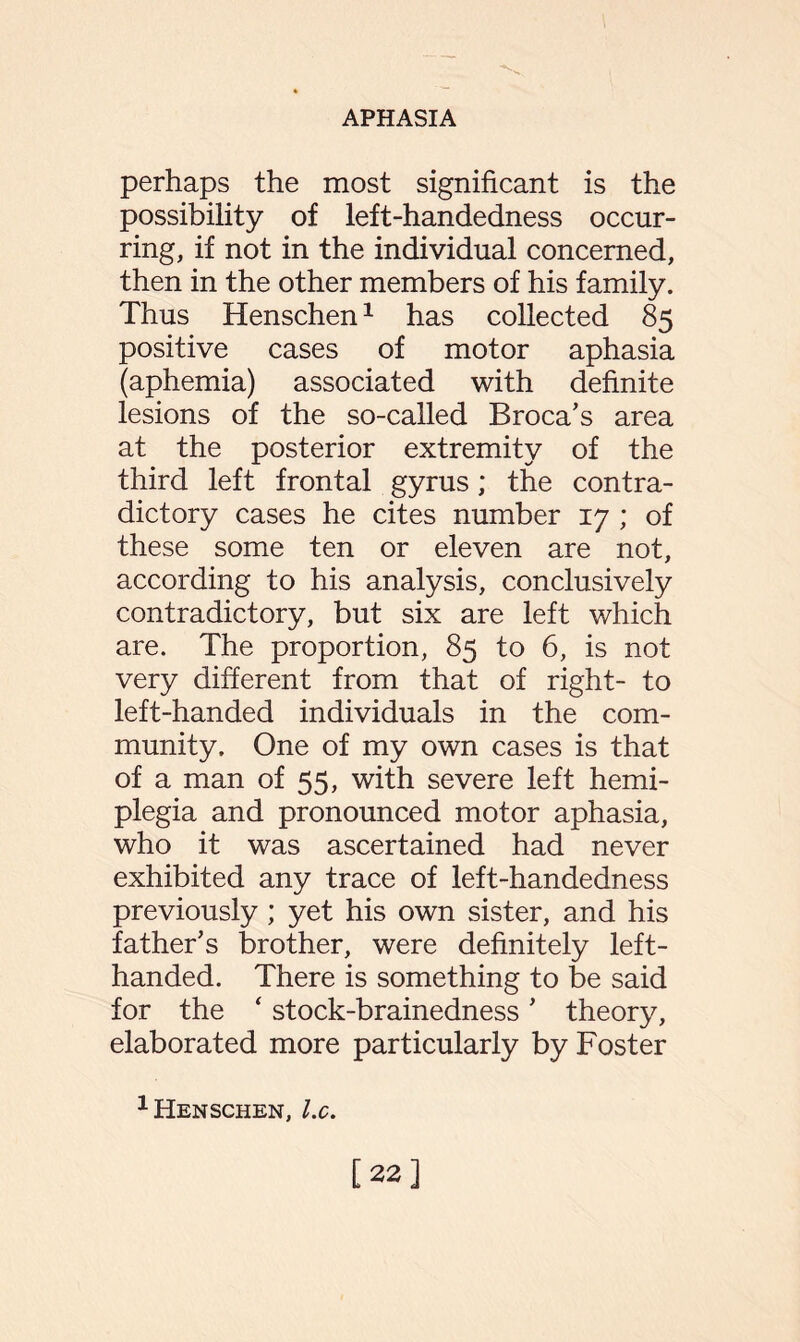 perhaps the most significant is the possibility of left-handedness occur¬ ring, if not in the individual concerned, then in the other members of his family. Thus Henschen1 has collected 85 positive cases of motor aphasia (aphemia) associated with definite lesions of the so-called Broca’s area at the posterior extremity of the third left frontal gyrus; the contra¬ dictory cases he cites number 17 ; of these some ten or eleven are not, according to his analysis, conclusively contradictory, but six are left which are. The proportion, 85 to 6, is not very different from that of right- to left-handed individuals in the com¬ munity. One of my own cases is that of a man of 55, with severe left hemi¬ plegia and pronounced motor aphasia, who it was ascertained had never exhibited any trace of left-handedness previously ; yet his own sister, and his father’s brother, were definitely left- handed. There is something to be said for the ‘ stock-brainedness ’ theory, elaborated more particularly by Foster 1 Henschen, lx. [22]