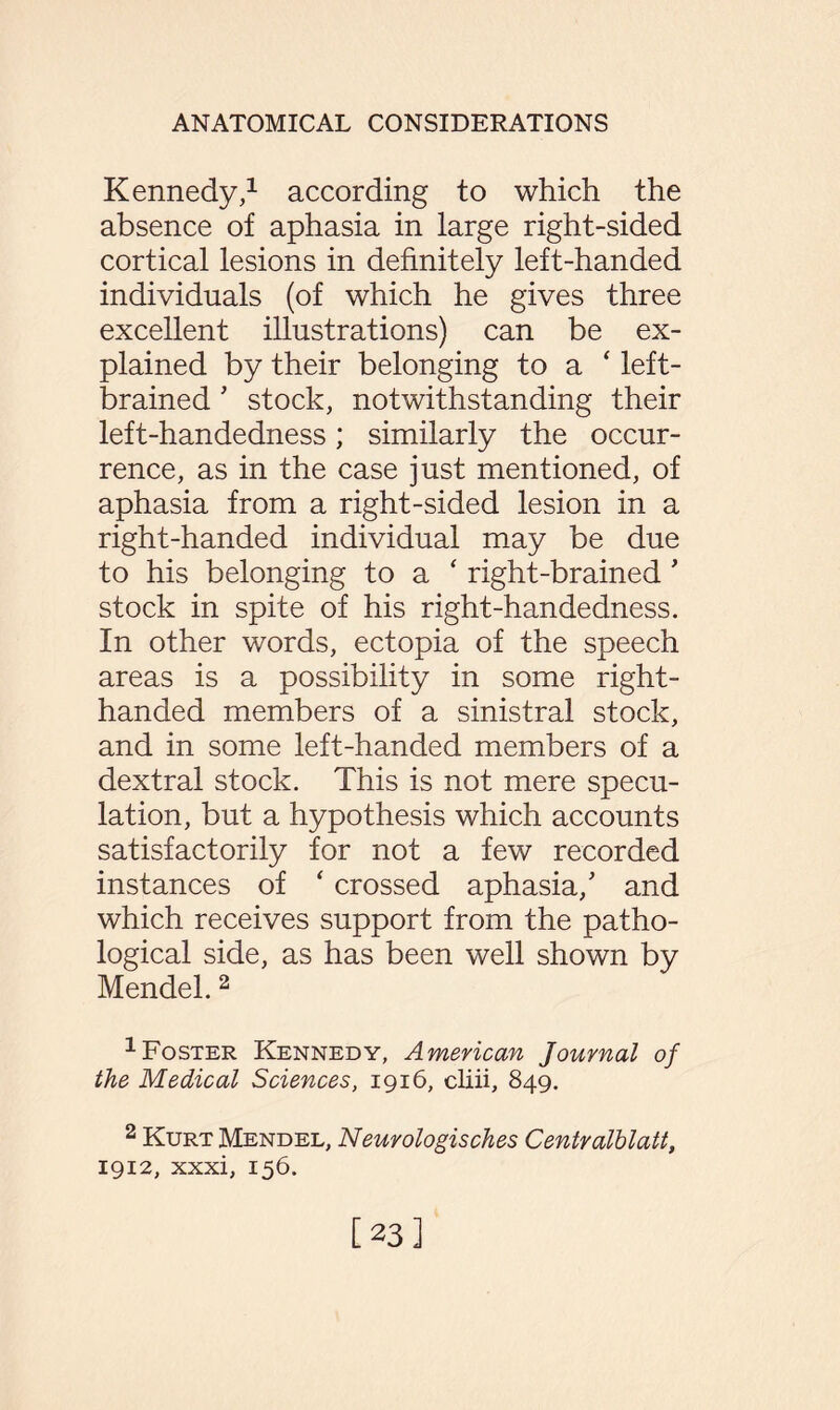 Kennedy,1 according to which the absence of aphasia in large right-sided cortical lesions in definitely left-handed individuals (of which he gives three excellent illustrations) can be ex¬ plained by their belonging to a ‘ left- brained ' stock, notwithstanding their left-handedness; similarly the occur¬ rence, as in the case just mentioned, of aphasia from a right-sided lesion in a right-handed individual may be due to his belonging to a ‘ right-brained' stock in spite of his right-handedness. In other words, ectopia of the speech areas is a possibility in some right- handed members of a sinistral stock, and in some left-handed members of a dextral stock. This is not mere specu¬ lation, but a hypothesis which accounts satisfactorily for not a few recorded instances of ‘ crossed aphasia/ and which receives support from the patho¬ logical side, as has been well shown by Mendel. 2 1 Foster Kennedy, American Journal of the Medical Sciences, 1916, cliii, 849. 2 Kurt Mendel, Neurologisches Centralhlatt, 1912, xxxi, 156. [23]