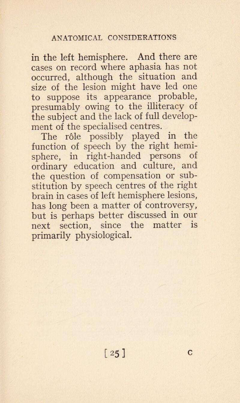 in the left hemisphere. And there are cases on record where aphasia has not occurred, although the situation and size of the lesion might have led one to suppose its appearance probable, presumably owing to the illiteracy of the subject and the lack of full develop¬ ment of the specialised centres. The role possibly played in the function of speech by the right hemi¬ sphere, in right-handed persons of ordinary education and culture, and the question of compensation or sub¬ stitution by speech centres of the right brain in cases of left hemisphere lesions, has long been a matter of controversy, but is perhaps better discussed in our next section, since the matter is primarily physiological. [25] c