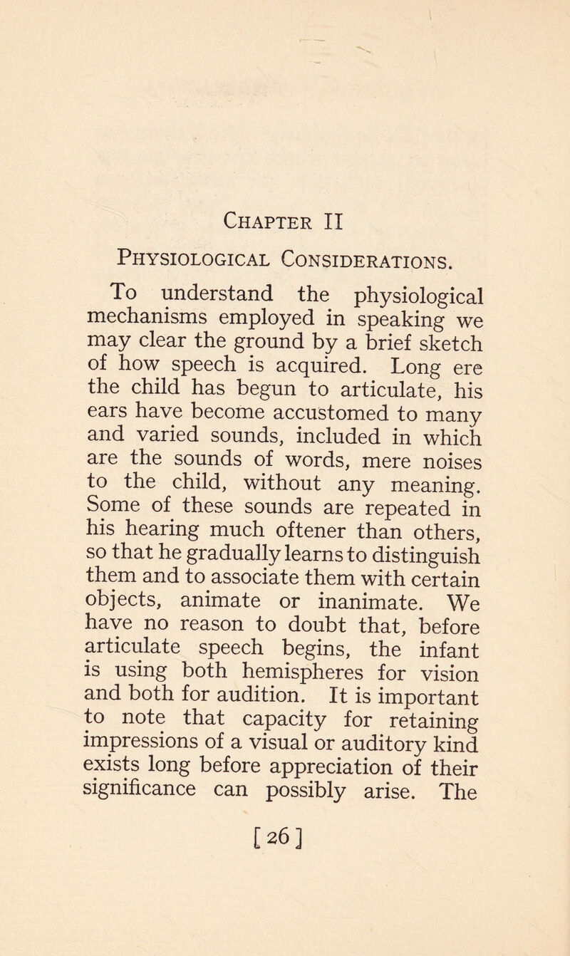 Chapter II Physiological Considerations. To understand the physiological mechanisms employed in speaking we may clear the ground by a brief sketch of how speech is acquired. Long ere the child has begun to articulate, his ears have become accustomed to many and varied sounds, included in which are the sounds of words, mere noises to the child, without any meaning. Some of these sounds are repeated in his hearing much oftener than others, so that he gradually learns to distinguish them and to associate them with certain objects, animate or inanimate. We have no reason to doubt that, before articulate speech begins, the infant is using both hemispheres for vision and both for audition. It is important to note that capacity for retaining impressions of a visual or auditory kind exists long before appreciation of their significance can possibly arise. The [26]