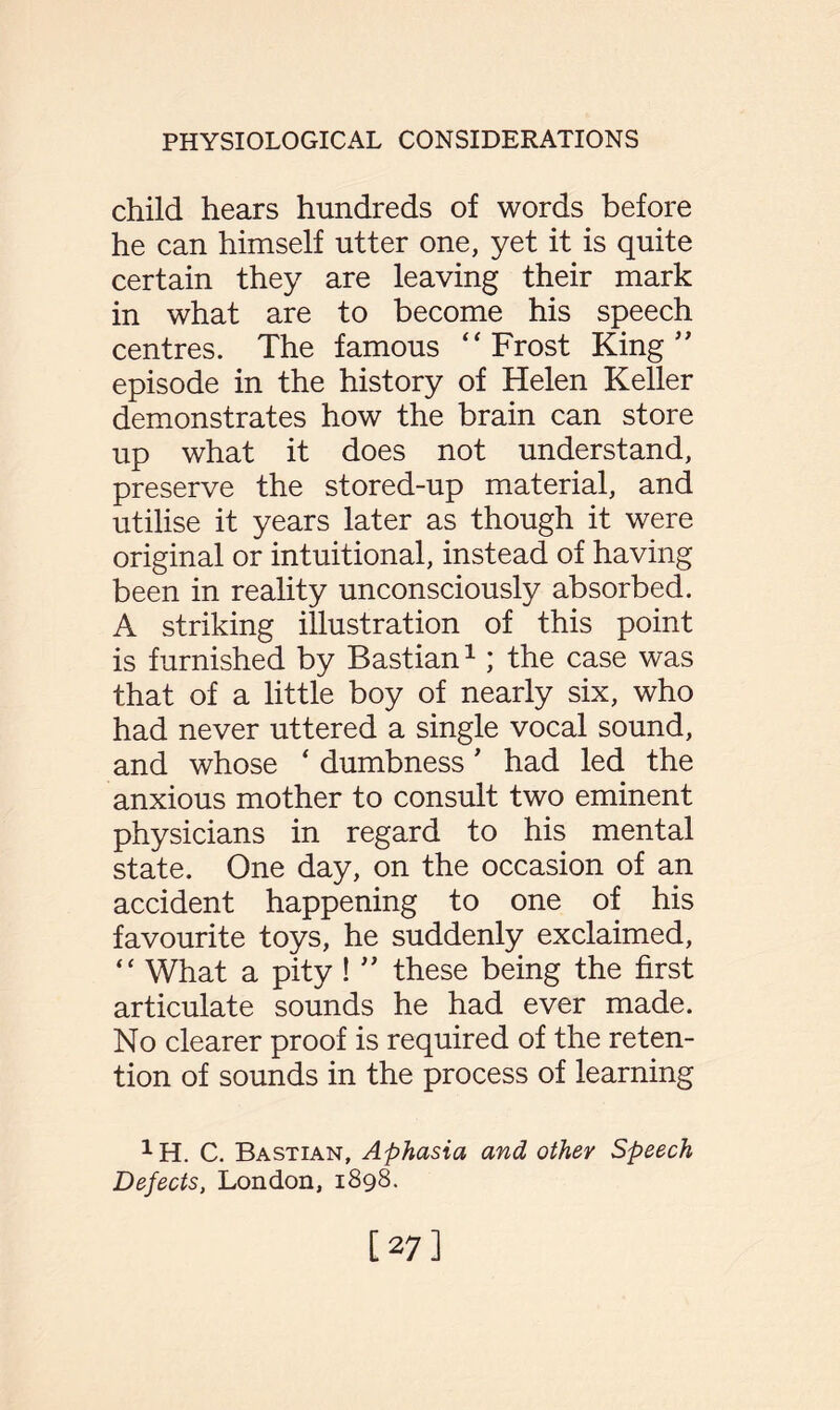 child hears hundreds of words before he can himself utter one, yet it is quite certain they are leaving their mark in what are to become his speech centres. The famous “Frost King” episode in the history of Helen Keller demonstrates how the brain can store up what it does not understand, preserve the stored-up material, and utilise it years later as though it were original or intuitional, instead of having been in reality unconsciously absorbed. A striking illustration of this point is furnished by Bastian1; the case was that of a little boy of nearly six, who had never uttered a single vocal sound, and whose ‘ dumbness ’ had led the anxious mother to consult two eminent physicians in regard to his mental state. One day, on the occasion of an accident happening to one of his favourite toys, he suddenly exclaimed, “ What a pity ! ” these being the first articulate sounds he had ever made. No clearer proof is required of the reten¬ tion of sounds in the process of learning 1H. C. Bastian, Aphasia and other Speech Defects, London, 1898. [27]