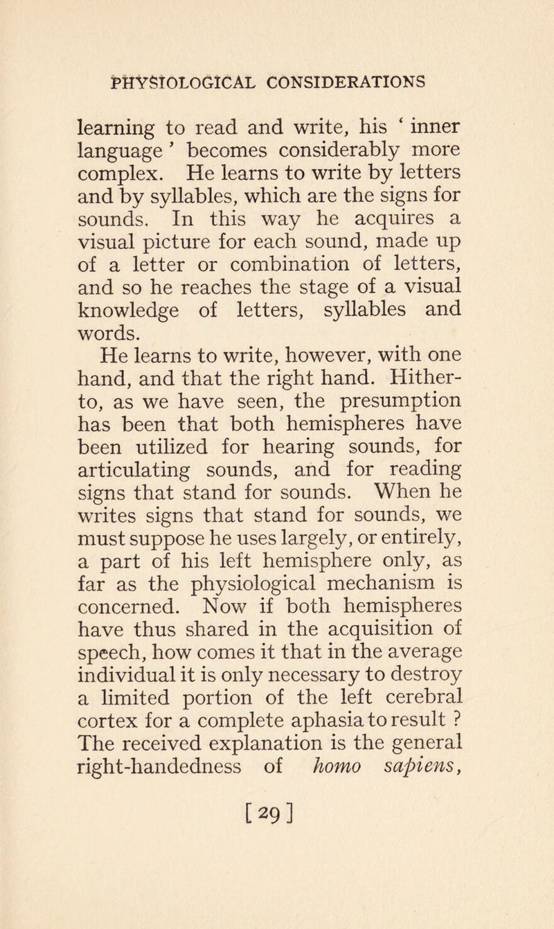 learning to read and write, his ‘ inner language 5 becomes considerably more complex. He learns to write by letters and by syllables, which are the signs for sounds. In this way he acquires a visual picture for each sound, made up of a letter or combination of letters, and so he reaches the stage of a visual knowledge of letters, syllables and words. He learns to write, however, with one hand, and that the right hand. Hither¬ to, as we have seen, the presumption has been that both hemispheres have been utilized for hearing sounds, for articulating sounds, and for reading signs that stand for sounds. When he writes signs that stand for sounds, we must suppose he uses largely, or entirely, a part of his left hemisphere only, as far as the physiological mechanism is concerned. Now if both hemispheres have thus shared in the acquisition of speech, how comes it that in the average individual it is only necessary to destroy a limited portion of the left cerebral cortex for a complete aphasia to result ? The received explanation is the general right-handedness of homo sapiens, [29]