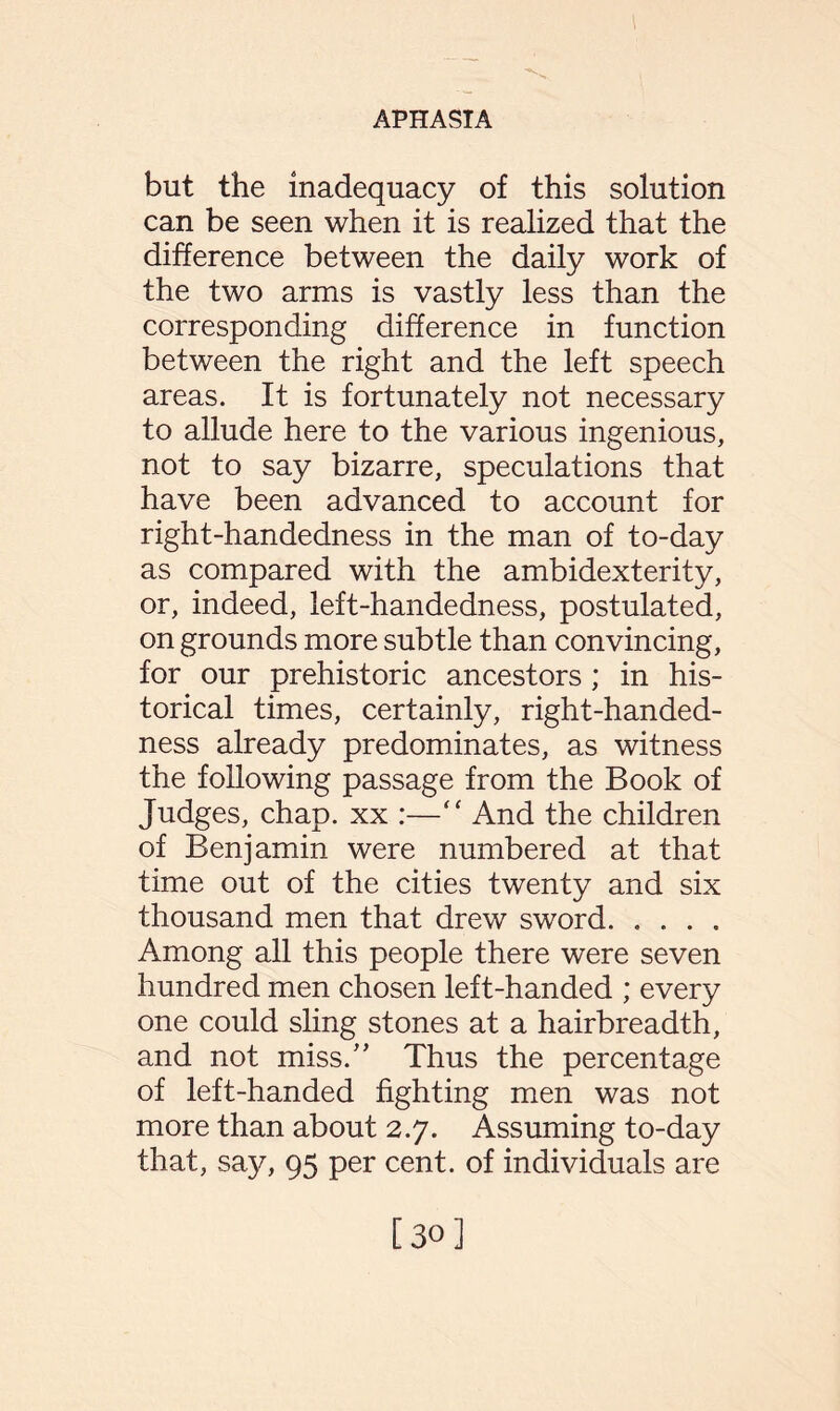 but the inadequacy of this solution can be seen when it is realized that the difference between the daily work of the two arms is vastly less than the corresponding difference in function between the right and the left speech areas. It is fortunately not necessary to allude here to the various ingenious, not to say bizarre, speculations that have been advanced to account for right-handedness in the man of to-day as compared with the ambidexterity, or, indeed, left-handedness, postulated, on grounds more subtle than convincing, for our prehistoric ancestors ; in his¬ torical times, certainly, right-handed¬ ness already predominates, as witness the following passage from the Book of Judges, chap, xx :—“ And the children of Benjamin were numbered at that time out of the cities twenty and six thousand men that drew sword. Among all this people there were seven hundred men chosen left-handed ; every one could sling stones at a hairbreadth, and not miss.” Thus the percentage of left-handed fighting men was not more than about 2.7. Assuming to-day that, say, 95 per cent, of individuals are [30]