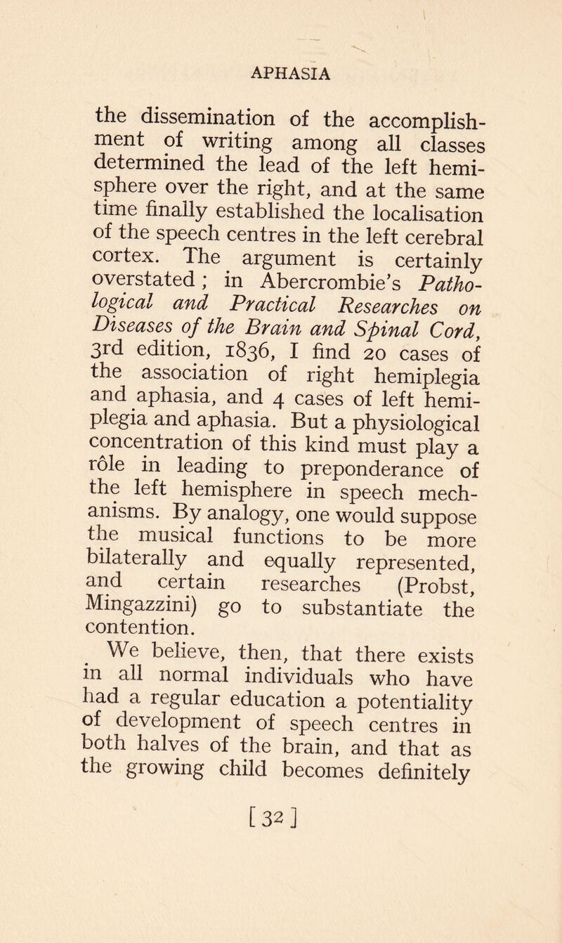 the dissemination of the accomplish¬ ment of writing among all classes determined the lead of the left hemi¬ sphere over the right, and at the same time finally established the localisation of the speech centres in the left cerebral cortex. The. argument is certainly overstated; in Abercrombie’s Patho¬ logical and Practical Researches on Diseases of the Brain and Spinal Cord, 3rd edition, .1836, I find 20 cases of the association of right hemiplegia and aphasia, and 4 cases of left hemi¬ plegia and aphasia. But a physiological concentration of this kind must play a role in leading to preponderance of the left hemisphere in speech mech¬ anisms. By analogy, one would suppose the musical functions to be more bilaterally and equally represented, and certain researches (Probst, Mingazzini) go to substantiate the contention. We believe, then, that there exists in all normal individuals who have had a regular education a potentiality of development of speech centres in both halves of the brain, and that as the growing child becomes definitely [32]