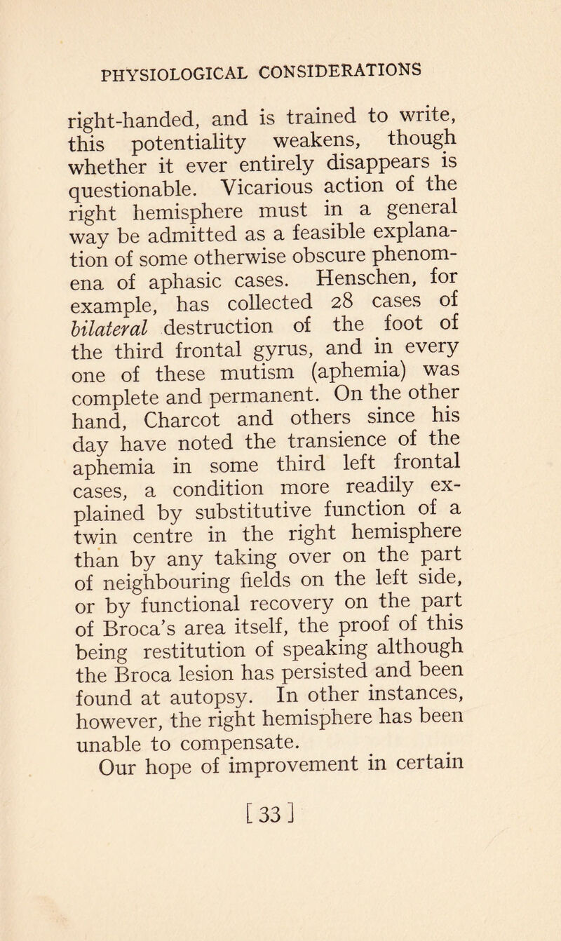right-handed, and is trained to write, this potentiality weakens, though whether it ever entirely disappears is questionable. Vicarious action of the right hemisphere must in a general way be admitted as a feasible explana¬ tion of some otherwise obscure phenom¬ ena of aphasic cases. Henschen, for example, has collected 28 cases of bilateral destruction of the foot of the third frontal gyrus, and in every one of these mutism (aphemia) was complete and permanent. On the other hand, Charcot and others since his day have noted the transience of the aphemia in some third left frontal cases, a condition more readily ex¬ plained by substitutive function of a twin centre in the right hemisphere than by any taking over on the part of neighbouring fields on the left side, or by functional recovery on the part of Broca’s area itself, the proof of this being restitution of speaking although the Broca lesion has persisted and been found at autopsy. In other instances, however, the right hemisphere has been unable to compensate. Our hope of improvement in certain [33]