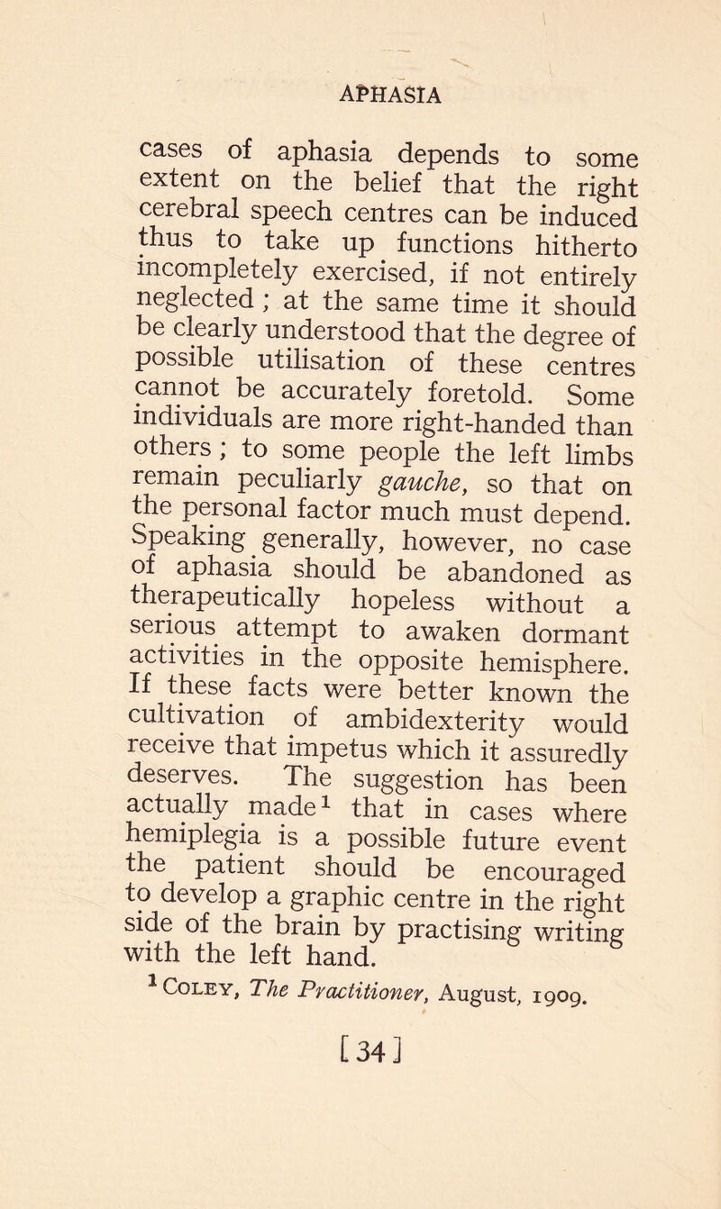 cases of aphasia depends to some extent on the belief that the right cerebral speech centres can be induced thus to take up functions hitherto incompletely exercised, if not entirely neglected * at the same time it should be clearly understood that the degree of possible utilisation of these centres cannot be accurately foretold. Some individuals are more right-handed than others ; to some people the left limbs remain peculiarly gauche, so that on the personal factor much must depend. Speaking generally, however, no case of aphasia should be abandoned as therapeutically hopeless without a serious attempt to awaken dormant activities in the opposite hemisphere. If these facts were better known the cultivation of ambidexterity would receive that impetus which it assuredly deserves. The suggestion has been actually made1 that in cases where hemiplegia is a possible future event the patient should be encouraged to develop a graphic centre in the right side of the brain by practising writing with the left hand. 1 Coley, The Practitioner, August, 1909. [34]