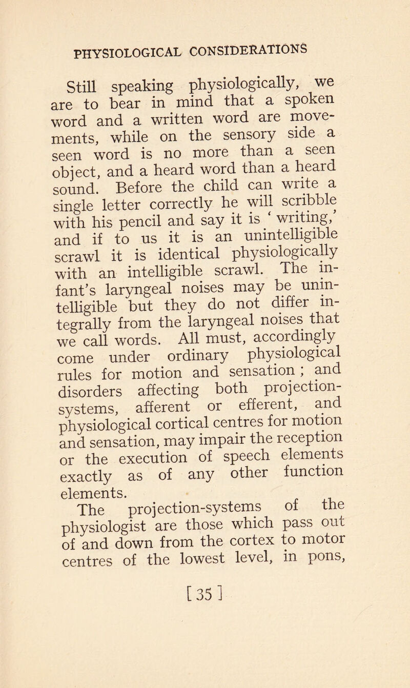 Still speaking physiologically, we are to bear in mind that a spoken word and a written word are move¬ ments, while on the sensory side a seen word is no more than a seen object, and a heard word than a heard sound. Before the child can write a single letter correctly he will scribble with his pencil and say it is writing, and if to us it is an unintelligible scrawl it is identical physiologically with an intelligible scrawl. The in¬ fant’s laryngeal noises may be unin¬ telligible but they do not differ in¬ tegrally from the laryngeal noises that we call words. All must, accordingly come under ordinary physiological rules for motion and sensation ; and disorders affecting both projection- systems, afferent or efferent, and physiological cortical centres for motion and sensation, may impair the reception or the execution of speech elements exactly as of any other function elements. The projection-systems of the physiologist are those which pass out of and down from the cortex to motor centres of the lowest level, in pons, [ 35 J