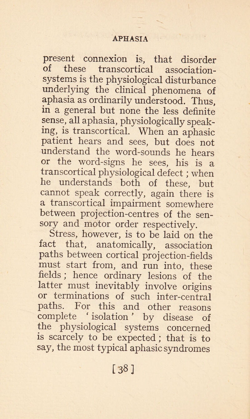 present connexion is, that disorder of these transcortical association- systems is the physiological disturbance underlying the clinical phenomena of aphasia as ordinarily understood. Thus, in a general but none the less definite sense, all aphasia, physiologically speak¬ ing, is transcortical. When an aphasic patient hears and sees, but does not understand the word-sounds he hears or the word-signs he sees, his is a transcortical physiological defect; when he understands both of these, but cannot speak correctly, again there is a transcortical impairment somewhere between projection-centres of the sen¬ sory and motor order respectively. Stress, however, is to be laid on the fact that, anatomically, association paths between cortical projection-fields must start from, and run into, these fields; hence ordinary lesions of the latter must inevitably involve origins or terminations of such inter-central paths. For this and other reasons complete f isolation ’ by disease of the physiological systems concerned is scarcely to be expected; that is to say, the most typical aphasic syndromes [38]