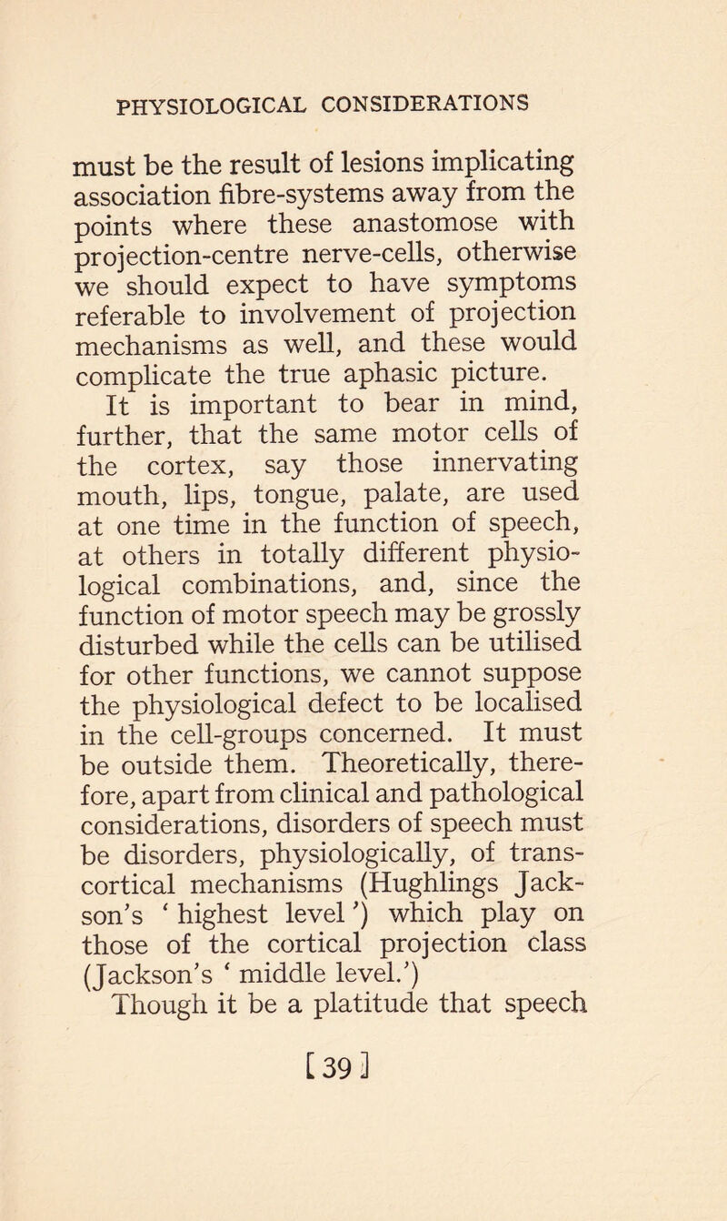 must be the result of lesions implicating association fibre-systems away from the points where these anastomose with projection-centre nerve-cells, otherwise we should expect to have symptoms referable to involvement of projection mechanisms as well, and these would complicate the true aphasic picture. It is important to bear in mind, further, that the same motor cells of the cortex, say those innervating mouth, lips, tongue, palate, are used at one time in the function of speech, at others in totally different physio¬ logical combinations, and, since the function of motor speech may be grossly disturbed while the cells can be utilised for other functions, we cannot suppose the physiological defect to be localised in the cell-groups concerned. It must be outside them. Theoretically, there¬ fore, apart from clinical and pathological considerations, disorders of speech must be disorders, physiologically, of trans¬ cortical mechanisms (Hughlings Jack¬ son’s ‘ highest level ’) which play on those of the cortical projection class (Jackson’s * middle level.’) Though it be a platitude that speech [39]