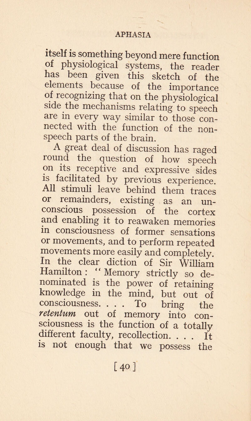 itself is something beyond mere function of physiological systems, the reader has been given this sketch of the elements because of the importance of recognizing that on the physiological side the mechanisms relating to speech are in every way similar to those con¬ nected with the function of the non¬ speech parts of the brain. A great deal of discussion has raged round the question of how speech on its receptive and expressive sides is facilitated by previous experience. All stimuli leave behind them traces or remainders, existing as an un¬ conscious possession of the cortex and enabling it to reawaken memories in consciousness of former sensations or movements, and to perform repeated movements more easily and completely. In the clear diction of Sir William Hamilton: “Memory strictly so de¬ nominated is the power of retaining knowledge in the mind, but out of consciousness. ... To bring the retention out of memory into con¬ sciousness is the function of a totally different faculty, recollection. ... It is not enough that we possess the [40]