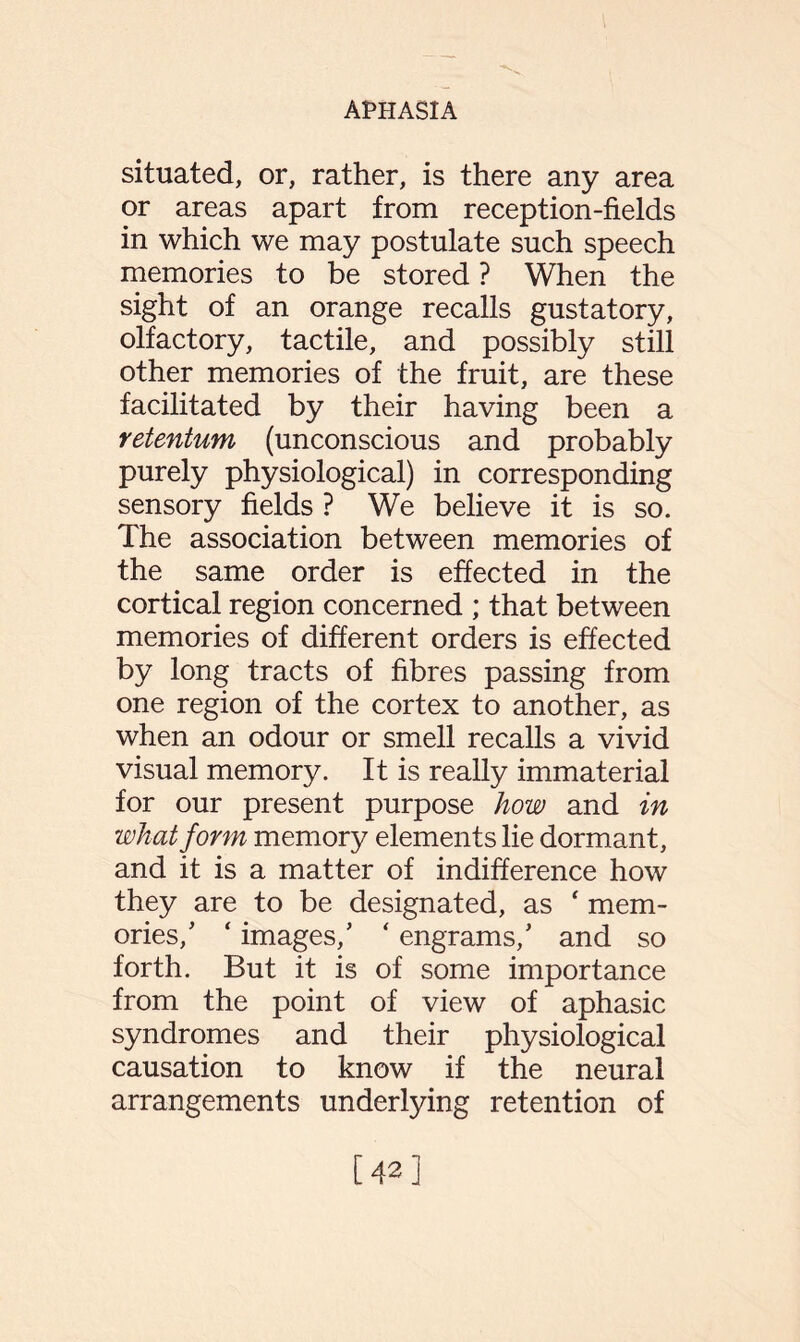 situated, or, rather, is there any area or areas apart from reception-fields in which we may postulate such speech memories to be stored ? When the sight of an orange recalls gustatory, olfactory, tactile, and possibly still other memories of the fruit, are these facilitated by their having been a retentum (unconscious and probably purely physiological) in corresponding sensory fields ? We believe it is so. The association between memories of the same order is effected in the cortical region concerned ; that between memories of different orders is effected by long tracts of fibres passing from one region of the cortex to another, as when an odour or smell recalls a vivid visual memory. It is really immaterial for our present purpose how and in what form memory elements lie dormant, and it is a matter of indifference how they are to be designated, as ‘ mem¬ ories/ ‘ images/ ‘ engrams/ and so forth. But it is of some importance from the point of view of aphasic syndromes and their physiological causation to know if the neural arrangements underlying retention of [42]