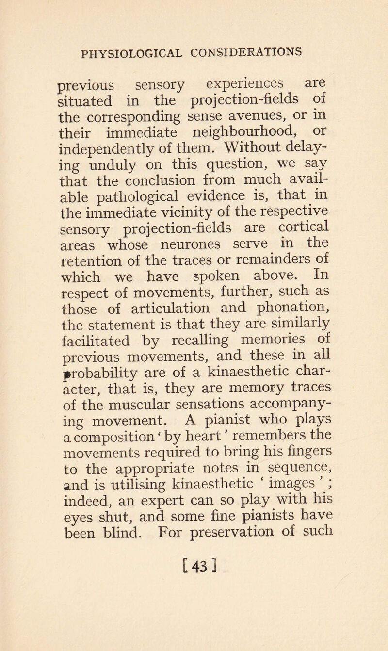 previous sensory experiences are situated in the projection-fields of the corresponding sense avenues, or in their immediate neighbourhood, or independently of them. Without delay¬ ing unduly on this question, we say that the conclusion from much avail¬ able pathological evidence is, that in the immediate vicinity of the respective sensory projection-fields are cortical areas whose neurones serve in the retention of the traces or remainders of which we have spoken above. In respect of movements, further, such as those of articulation and phonation, the statement is that they are similarly facilitated by recalling memories of previous movements, and these in all probability are of a kinaesthetic char¬ acter, that is, they are memory traces of the muscular sensations accompany¬ ing movement. A pianist who plays a composition * by heart5 remembers the movements required to bring his fingers to the appropriate notes in sequence, and is utilising kinaesthetic ‘ images ’ ; indeed, an expert can so play with his eyes shut, and some fine pianists have been blind. For preservation of such [43]