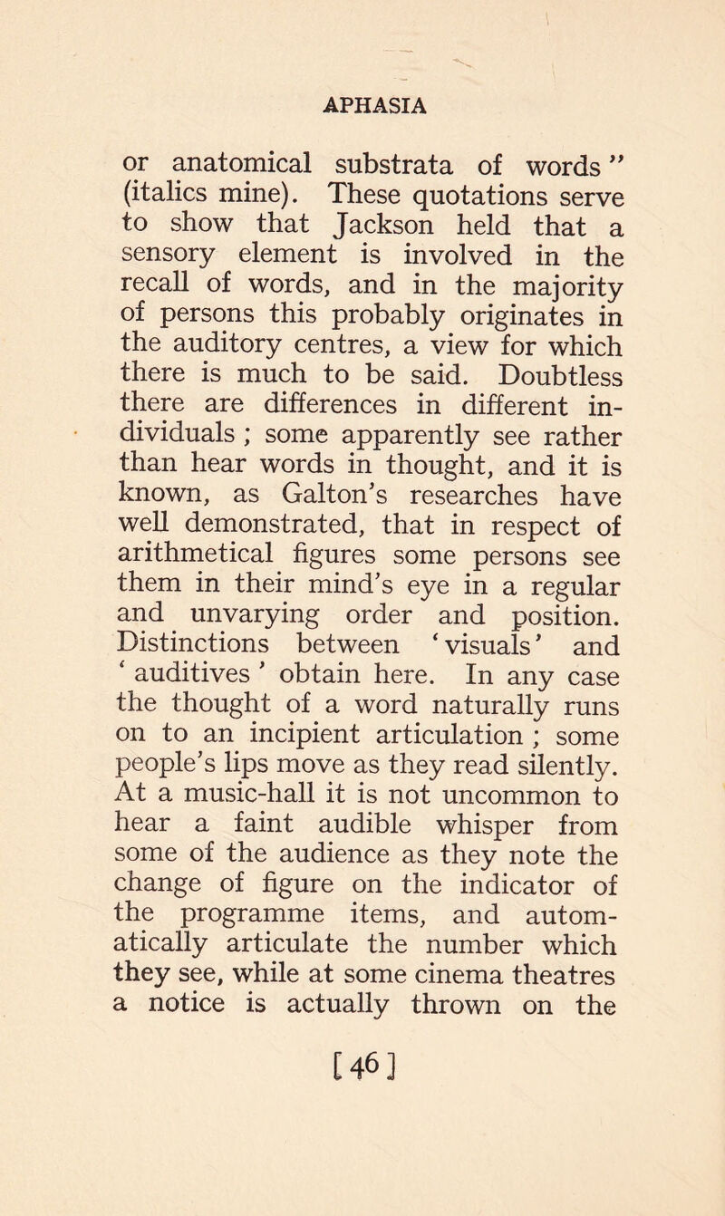 or anatomical substrata of words ” (italics mine). These quotations serve to show that Jackson held that a sensory element is involved in the recall of words, and in the majority of persons this probably originates in the auditory centres, a view for which there is much to be said. Doubtless there are differences in different in¬ dividuals ; some apparently see rather than hear words in thought, and it is known, as Galton’s researches have well demonstrated, that in respect of arithmetical figures some persons see them in their mind’s eye in a regular and unvarying order and position. Distinctions between ‘visuals’ and ‘ auditives ’ obtain here. In any case the thought of a word naturally runs on to an incipient articulation ; some people’s lips move as they read silently. At a music-hall it is not uncommon to hear a faint audible whisper from some of the audience as they note the change of figure on the indicator of the programme items, and autom¬ atically articulate the number which they see, while at some cinema theatres a notice is actually thrown on the [46]