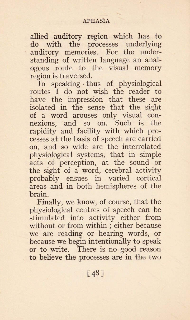 allied auditory region which has to do with the processes underlying auditory memories. For the under¬ standing of written language an anal¬ ogous route to the visual memory region is traversed. In speaking * thus of physiological routes I do not wish the reader to have the impression that these are isolated in the sense that the sight of a word arouses only visual con¬ nexions, and so on. Such is the rapidity and facility with which pro¬ cesses at the basis of speech are carried on, and so wide are the interrelated physiological systems, that in simple acts of perception, at the sound or the sight of a word, cerebral activity probably ensues in varied cortical areas and in both hemispheres of the brain. Finally, we know, of course, that the physiological centres of speech can be stimulated into activity either from without or from within ; either because we are reading or hearing words, or because we begin intentionally to speak or to write. There is no good reason to believe the processes are in the two [48]