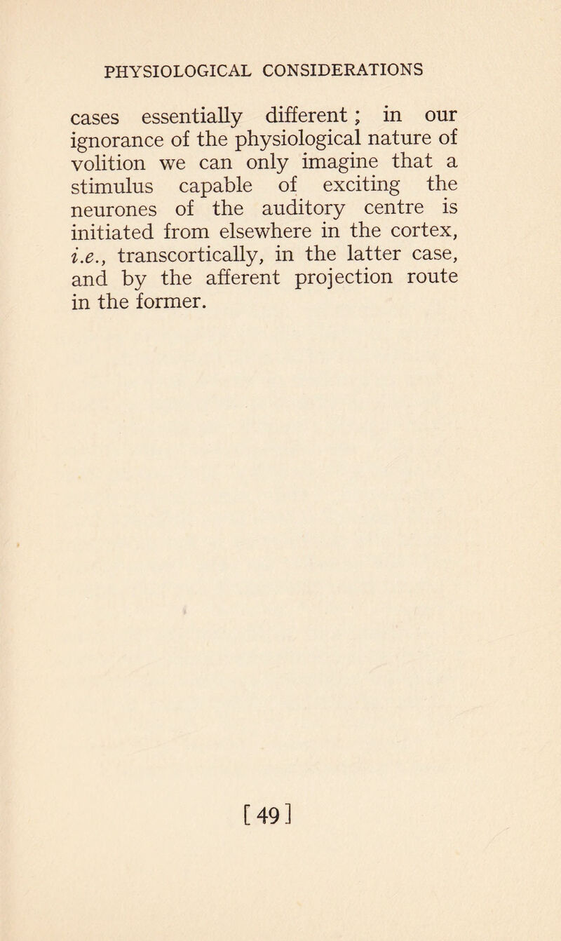 cases essentially different; in our ignorance of the physiological nature of volition we can only imagine that a stimulus capable of exciting the neurones of the auditory centre is initiated from elsewhere in the cortex, i.e., transcortically, in the latter case, and by the afferent projection route in the former. [49]