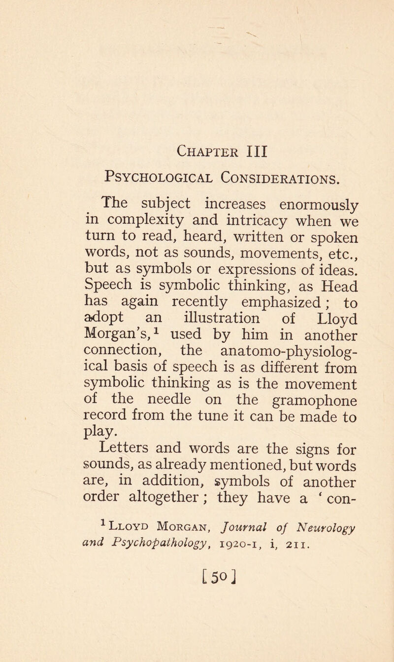 Chapter III Psychological Considerations. The subject increases enormously in complexity and intricacy when we turn to read, heard, written or spoken words, not as sounds, movements, etc., but as symbols or expressions of ideas. Speech is symbolic thinking, as Head has again recently emphasized; to adopt an illustration of Lloyd Morgan’s,1 used by him in another connection, the anatomo-physiolog- ical basis of speech is as different from symbolic thinking as is the movement of the needle on the gramophone record from the tune it can be made to play. Letters and words are the signs for sounds, as already mentioned, but words are, in addition, symbols of another order altogether; they have a ‘ con- Lloyd Morgan, Journal of Neurology and Psychopathology, 1920-1, i, 211. [50]
