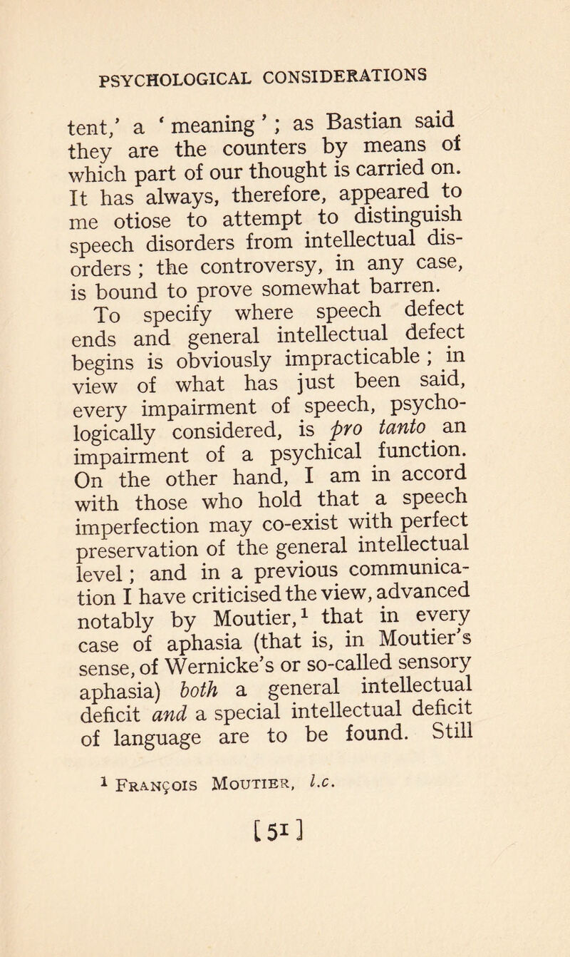 tent/ a * meaning ’; as Bastian said they are the counters by means of which part of our thought is carried on. It has always, therefore, appeared to me otiose to attempt to distinguish speech disorders from intellectual dis¬ orders the controversy, in any case, is bound to prove somewhat barren. To specify where speech defect ends and general intellectual defect begins is obviously impracticable , in view of what has just been said, every impairment of speech, psycho¬ logically considered, is pYO tanto. an impairment of a psychical function. On the other hand, I am in accord with those who hold that a speech imperfection may co-exist with perfect preservation of the general intellectual level; and in a previous communica¬ tion I have criticised the view, advanced notably by Moutier,1 that in every case of aphasia (that is, in Moutier s sense, of Wernicke’s or so-called sensory aphasia) both a general intellectual deficit and a special intellectual deficit of language are to be found. Still 1 Francis Moutier, l.c.