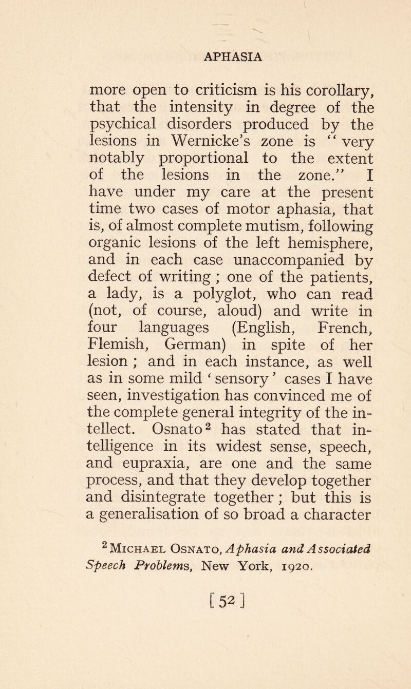 more open to criticism is his corollary, that the intensity in degree of the psychical disorders produced by the lesions in Wernicke’s zone is “ very notably proportional to the extent of the lesions in the zone.” I have under my care at the present time two cases of motor aphasia, that is, of almost complete mutism, following organic lesions of the left hemisphere, and in each case unaccompanied by defect of writing ; one of the patients, a lady, is a polyglot, who can read (not, of course, aloud) and write in four languages (English, French, Flemish, German) in spite of her lesion ; and in each instance, as well as in some mild ‘ sensory ’ cases I have seen, investigation has convinced me of the complete general integrity of the in¬ tellect. Osnato2 has stated that in¬ telligence in its widest sense, speech, and eupraxia, are one and the same process, and that they develop together and disintegrate together; but this is a generalisation of so broad a character 2 Michael Osnato, Aphasia and Associated Speech Problems, New York, 1920. [52]