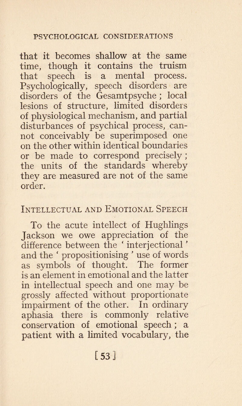 that it becomes shallow at the same time, though it contains the truism that speech is a mental process. Psychologically, speech disorders are disorders of the Gesamtpsyche ; local lesions of structure, limited disorders of physiological mechanism, and partial disturbances of psychical process, can¬ not conceivably be superimposed one on the other within identical boundaries or be made to correspond precisely; the units of the standards whereby they are measured are not of the same order. Intellectual and Emotional Speech To the acute intellect of Hughlings Jackson we owe appreciation of the difference between the ‘ interjectional ’ and the ‘ propositionising ’ use of words as symbols of thought. The former is an element in emotional and the latter in intellectual speech and one may be grossly affected without proportionate impairment of the other. In ordinary aphasia there is commonly relative conservation of emotional speech; a patient with a limited vocabulary, the [53]