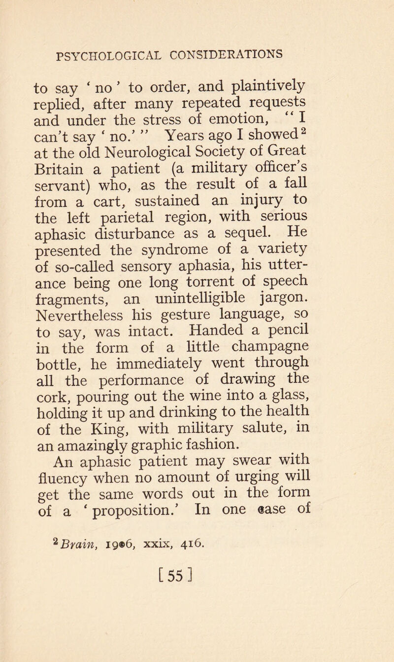 to say ‘ no ’ to order, and plaintively replied, after many repeated requests and under the stress of emotion, “ I can’t say ‘ no/ ” Years ago I showed2 at the old Neurological Society of Great Britain a patient (a military officer’s servant) who, as the result of a fall from a cart, sustained an injury to the left parietal region, with serious aphasic disturbance as a sequel. He presented the syndrome of a.variety of so-called sensory aphasia, his utter¬ ance being one long torrent of speech fragments, an unintelligible jargon. Nevertheless his gesture language, so to say, was intact. Handed a pencil in the form of a little champagne bottle, he immediately went through all the performance of drawing the cork, pouring out the wine into a glass, holding it up and drinking to the health of the King, with military salute, in an amazingly graphic fashion. An aphasic patient may swear with fluency when no amount of urging will get the same words out in the form of a ‘ proposition.’ In one ease of 2 Brain, ig®6, xxix, 416. [55]