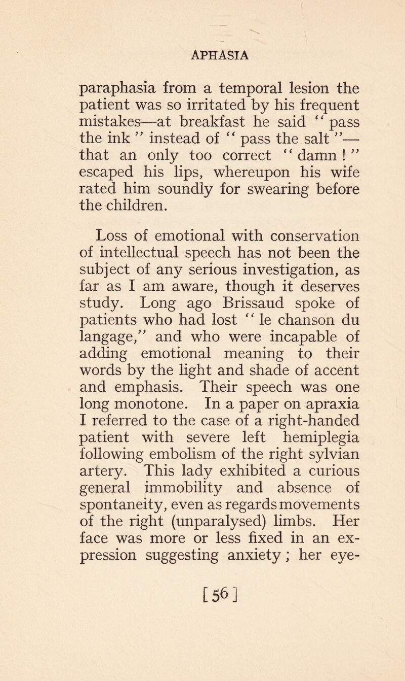 paraphasia from a temporal lesion the patient was so irritated by his frequent mistakes—at breakfast he said “ pass the ink ” instead of “ pass the salt ”— that an only too correct “ damn ! ” escaped his lips, whereupon his wife rated him soundly for swearing before the children. Loss of emotional with conservation of intellectual speech has not been the subject of any serious investigation, as far as I am aware, though it deserves study. Long ago Brissaud spoke of patients who had lost ‘' le chanson du langage,” and who were incapable of adding emotional meaning to their words by the light and shade of accent and emphasis. Their speech was one long monotone. In a paper on apraxia I referred to the case of a right-handed patient with severe left hemiplegia following embolism of the right sylvian artery. This lady exhibited a curious general immobility and absence of spontaneity, even as regards movements of the right (unparalysed) limbs. Her face was more or less fixed in an ex¬ pression suggesting anxiety; her eye- [56]