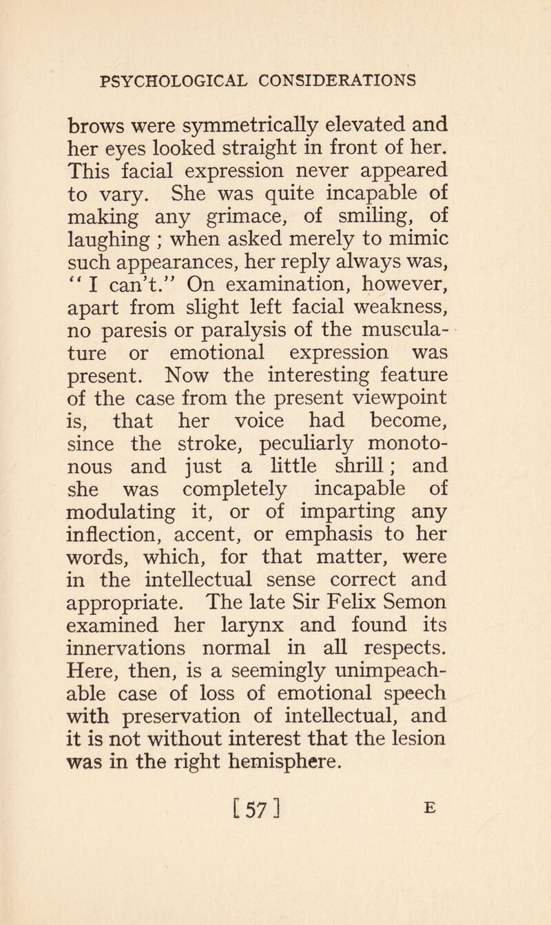 brows were symmetrically elevated and her eyes looked straight in front of her. This facial expression never appeared to vary. She was quite incapable of making any grimace, of smiling, of laughing ; when asked merely to mimic such appearances, her reply always was,  I can't.” On examination, however, apart from slight left facial weakness, no paresis or paralysis of the muscula¬ ture or emotional expression was present. Now the interesting feature of the case from the present viewpoint is, that her voice had become, since the stroke, peculiarly monoto¬ nous and just a little shrill; and she was completely incapable of modulating it, or of imparting any inflection, accent, or emphasis to her words, which, for that matter, were in the intellectual sense correct and appropriate. The late Sir Felix Semon examined her larynx and found its innervations normal in all respects. Here, then, is a seemingly unimpeach¬ able case of loss of emotional speech with preservation of intellectual, and it is not without interest that the lesion was in the right hemisphere. [57] E