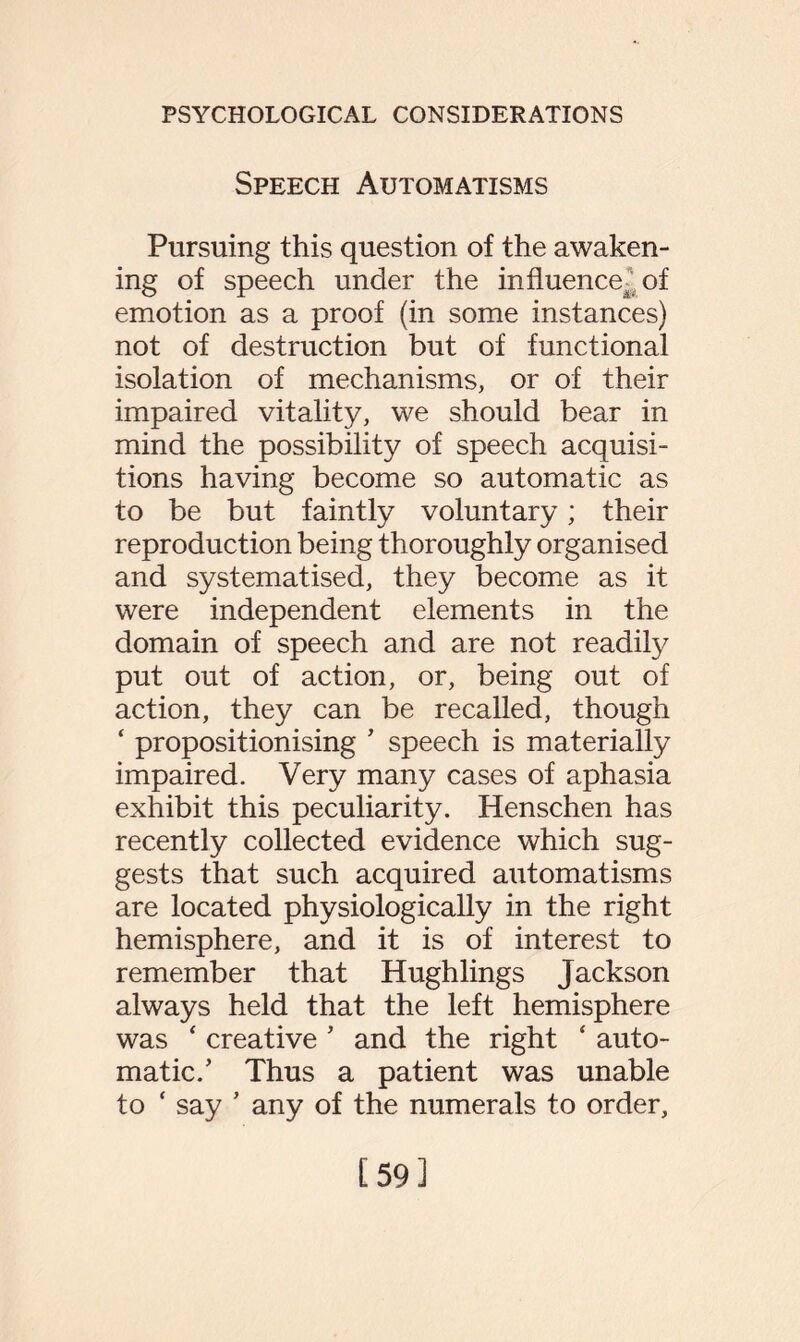 Speech Automatisms Pursuing this question of the awaken¬ ing of speech under the influence^; of emotion as a proof (in some instances) not of destruction but of functional isolation of mechanisms, or of their impaired vitality, we should bear in mind the possibility of speech acquisi¬ tions having become so automatic as to be but faintly voluntary; their reproduction being thoroughly organised and systematised, they become as it were independent elements in the domain of speech and are not readily put out of action, or, being out of action, they can be recalled, though ‘ propositionising ’ speech is materially impaired. Very many cases of aphasia exhibit this peculiarity. Henschen has recently collected evidence which sug¬ gests that such acquired automatisms are located physiologically in the right hemisphere, and it is of interest to remember that Hughlings Jackson always held that the left hemisphere was ‘ creative ’ and the right ‘ auto¬ matic.’ Thus a patient was unable to ‘ say ’ any of the numerals to order. [59]