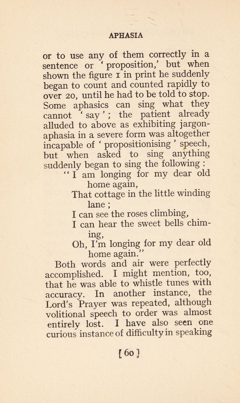 or to use any of them correctly in a sentence or * proposition,’ but when shown the figure i in print he suddenly began to count and counted rapidly to over 20, until he had to be told to stop. Some aphasics can sing what they cannot ‘ say ’ ; the patient already alluded to above as exhibiting jargon- aphasia in a severe form was altogether incapable of ‘ propositionising ’ speech, but when asked to sing anything suddenly began to sing the following : “ I am longing for my dear old home again, That cottage in the little winding lane ; I can see the roses climbing, I can hear the sweet bells chim¬ ing, Oh, I’m longing for my dear old home again.” Both words and air were perfectly accomplished. I might mention, too, that he was able to whistle tunes with accuracy. In another instance, the Lord’s Prayer was repeated, although volitional speech to order was almost entirely lost. I have also seen one curious instance of difficulty in speaking [60]