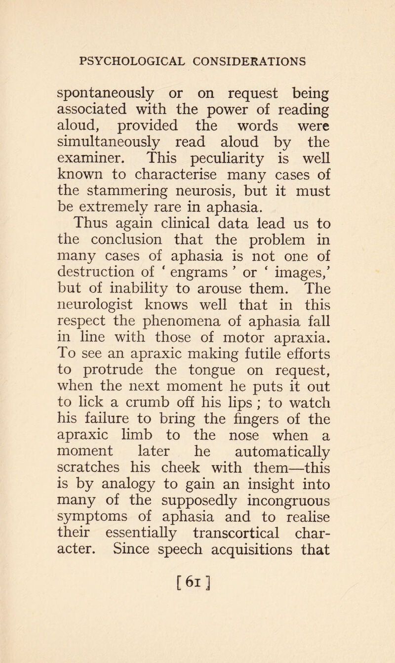 spontaneously or on request being associated with the power of reading aloud, provided the words were simultaneously read aloud by the examiner. This peculiarity is well known to characterise many cases of the stammering neurosis, but it must be extremely rare in aphasia. Thus again clinical data lead us to the conclusion that the problem in many cases of aphasia is not one of destruction of ‘ engrams 5 or ‘ images,5 but of inability to arouse them. The neurologist knows well that in this respect the phenomena of aphasia fall in line with those of motor apraxia. To see an apraxic making futile efforts to protrude the tongue on request, when the next moment he puts it out to lick a crumb off his lips; to watch his failure to bring the fingers of the apraxic limb to the nose when a moment later he automatically scratches his cheek with them—this is by analogy to gain an insight into many of the supposedly incongruous symptoms of aphasia and to realise their essentially transcortical char¬ acter. Since speech acquisitions that