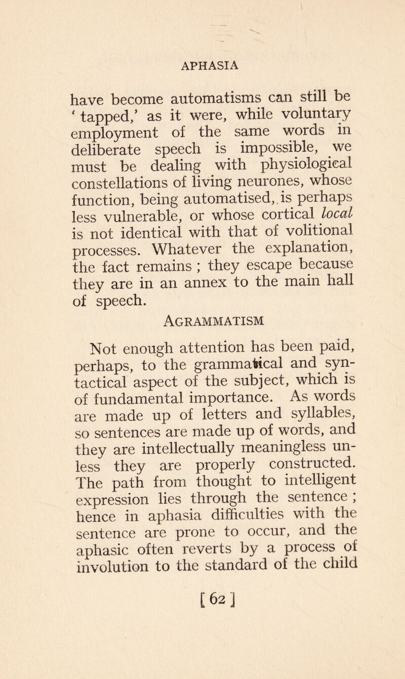 have become automatisms can still be ‘ tapped/ as it were, while voluntary employment of the same words in deliberate speech is impossible, we must be dealing with physiological constellations of living neurones, whose function, being automatised,. is perhaps less vulnerable, or whose cortical local is not identical with that of volitional processes. Whatever the explanation, the fact remains ; they escape because they are in an annex to the main hall of speech. Agrammatism Not enough attention has been paid, perhaps, to the grammatical and syn¬ tactical aspect of the subject, which is of fundamental importance. As words are made up of letters and syllables, so sentences are made up of words, and they are intellectually meaningless un¬ less they are properly constructed. The path from thought to intelligent expression lies through the sentence ; hence in aphasia difficulties with the sentence are prone to occur, and the aphasic often reverts by a process of involution to the standard of the child [62]