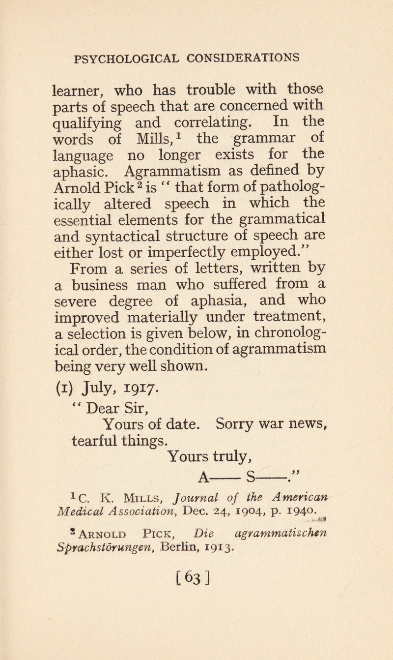 learner, who has trouble with those parts of speech that are concerned with qualifying and correlating. In the words of Mills,1 the grammar of language no longer exists for the aphasic. Agrammatism as defined by Arnold Pick2 is “ that form of patholog¬ ically altered speech in which the essential elements for the grammatical and syntactical structure of speech are either lost or imperfectly employed.” From a series of letters, written by a business man who suffered from a severe degree of aphasia, and who improved materially under treatment, a selection is given below, in chronolog¬ ical order, the condition of agrammatism being very well shown. (i) July, 1917. “ Dear Sir, Yours of date. Sorry war news, tearful things. Yours truly, A-S-” 1C. K. Mills, Journal of the American Medical Association, Dec. 24, 1904, p. 1940. .. i.iBa 2 Arnold Pick, Die agrammatischen Sprachstdrungen, Berlin, 1913. [63]
