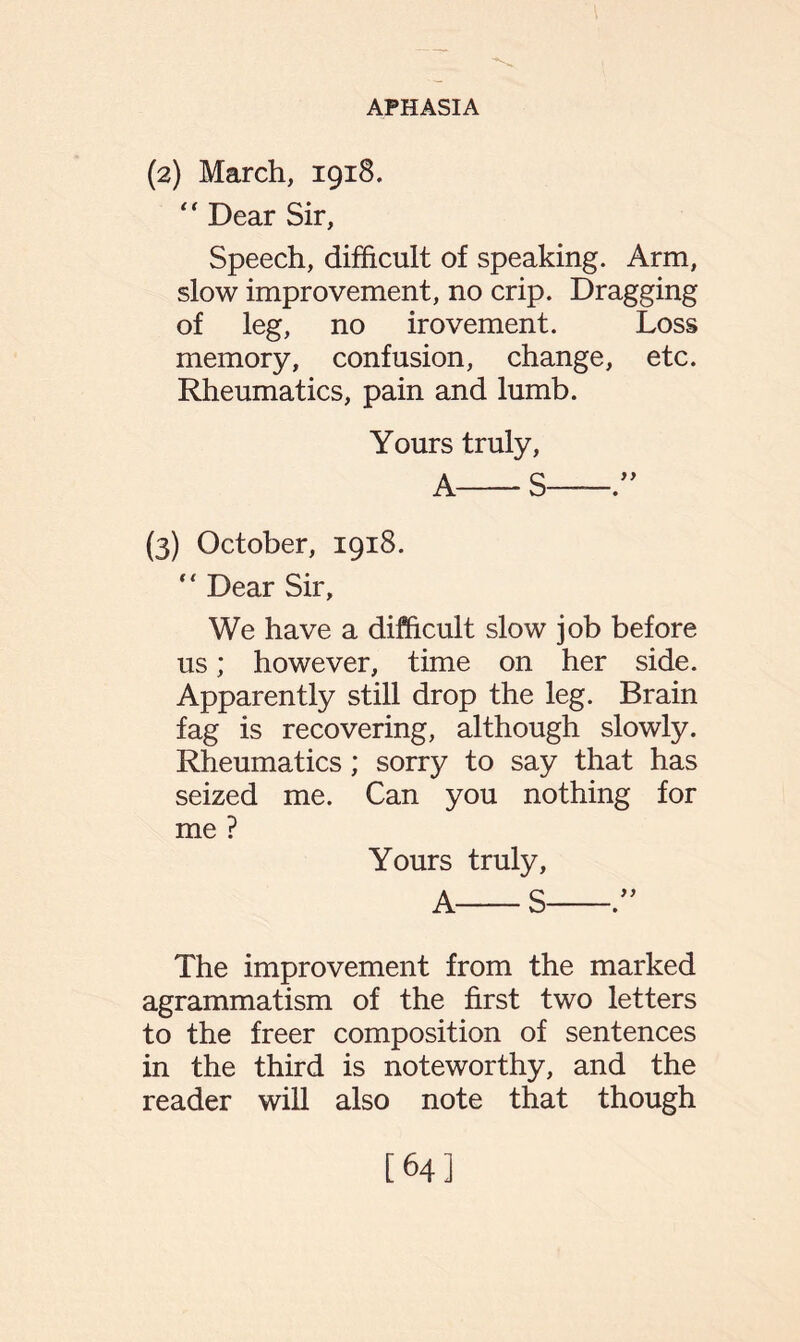 (2) March, 1918. “ Dear Sir, Speech, difficult of speaking. Arm, slow improvement, no crip. Dragging of leg, no irovement. Loss memory, confusion, change, etc. Rheumatics, pain and lumb. Yours truly, A-S-” (3) October, 1918.  Dear Sir, We have a difficult slow job before us; however, time on her side. Apparently still drop the leg. Brain fag is recovering, although slowly. Rheumatics; sorry to say that has seized me. Can you nothing for me ? Yours truly, A-S-” The improvement from the marked agrammatism of the first two letters to the freer composition of sentences in the third is noteworthy, and the reader will also note that though [64]