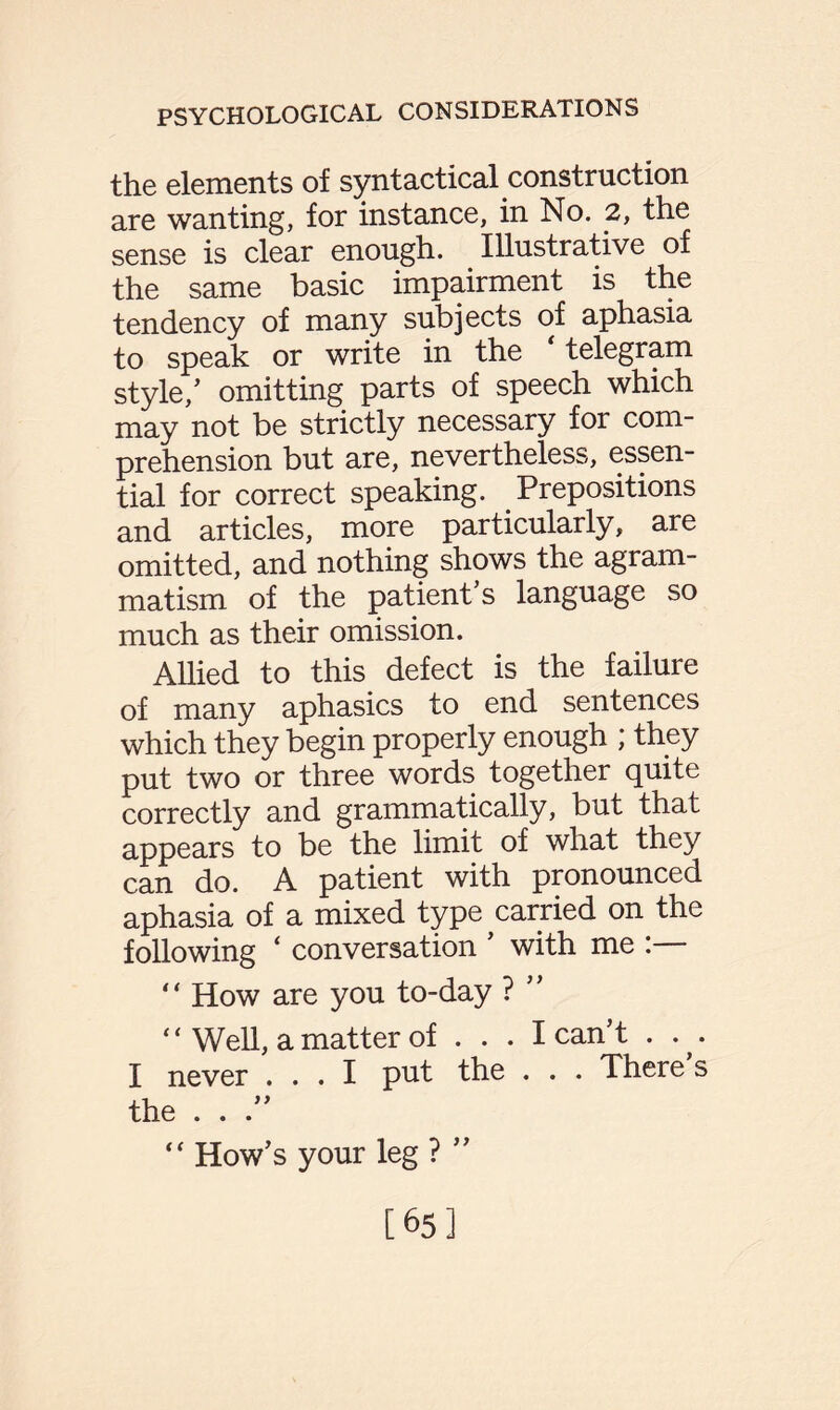 the elements of syntactical construction are wanting, for instance, in No. 2, the sense is clear enough. Illustrative of the same basic impairment is the tendency of many subjects of aphasia to speak or write in the ‘ telegram style/ omitting parts of speech which may not be strictly necessary for com¬ prehension but are, nevertheless, essen¬ tial for correct speaking. Prepositions and articles, more particularly, are omitted, and nothing shows the agram¬ matism of the patient’s language so much as their omission. Allied to this defect is the failure of many aphasics to end sentences which they begin properly enough ; they put two or three words together quite correctly and grammatically, but that appears to be the limit of what they can do. A patient with pronounced aphasia of a mixed type carried on the following ‘ conversation ’ with me :— “ How are you to-day ? ” “ Well, a matter of . . . I can’t . v I never ... I put the . . . There s the . . .” “ How’s your leg ? ” [65]